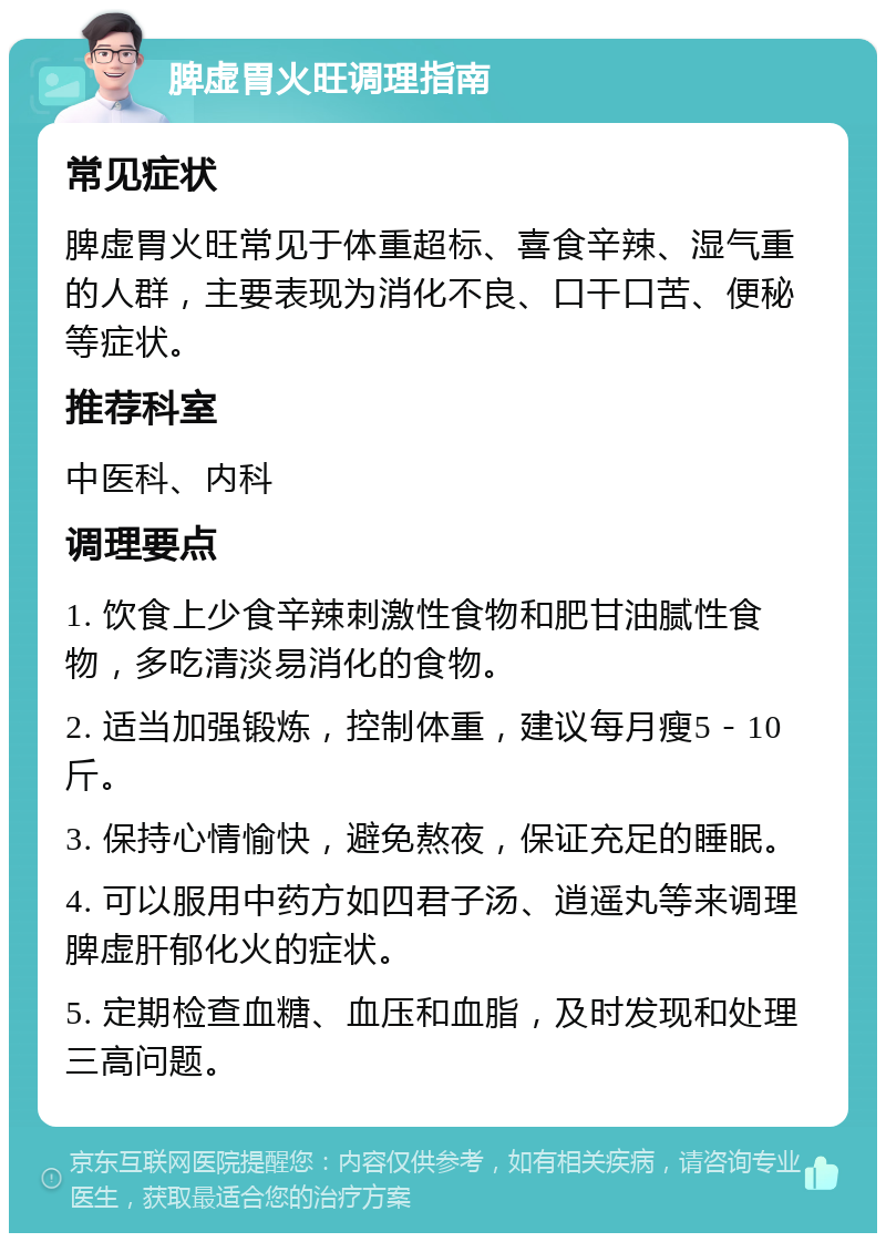 脾虚胃火旺调理指南 常见症状 脾虚胃火旺常见于体重超标、喜食辛辣、湿气重的人群，主要表现为消化不良、口干口苦、便秘等症状。 推荐科室 中医科、内科 调理要点 1. 饮食上少食辛辣刺激性食物和肥甘油腻性食物，多吃清淡易消化的食物。 2. 适当加强锻炼，控制体重，建议每月瘦5－10斤。 3. 保持心情愉快，避免熬夜，保证充足的睡眠。 4. 可以服用中药方如四君子汤、逍遥丸等来调理脾虚肝郁化火的症状。 5. 定期检查血糖、血压和血脂，及时发现和处理三高问题。