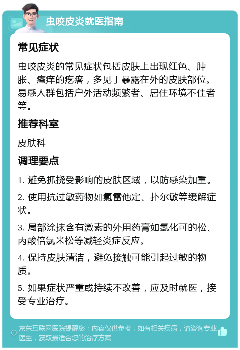 虫咬皮炎就医指南 常见症状 虫咬皮炎的常见症状包括皮肤上出现红色、肿胀、瘙痒的疙瘩，多见于暴露在外的皮肤部位。易感人群包括户外活动频繁者、居住环境不佳者等。 推荐科室 皮肤科 调理要点 1. 避免抓挠受影响的皮肤区域，以防感染加重。 2. 使用抗过敏药物如氯雷他定、扑尔敏等缓解症状。 3. 局部涂抹含有激素的外用药膏如氢化可的松、丙酸倍氯米松等减轻炎症反应。 4. 保持皮肤清洁，避免接触可能引起过敏的物质。 5. 如果症状严重或持续不改善，应及时就医，接受专业治疗。