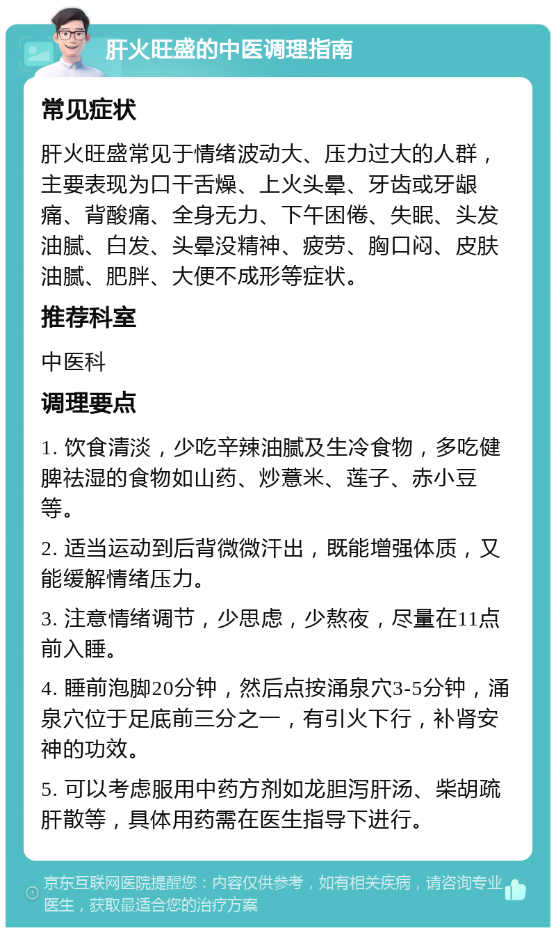 肝火旺盛的中医调理指南 常见症状 肝火旺盛常见于情绪波动大、压力过大的人群，主要表现为口干舌燥、上火头晕、牙齿或牙龈痛、背酸痛、全身无力、下午困倦、失眠、头发油腻、白发、头晕没精神、疲劳、胸口闷、皮肤油腻、肥胖、大便不成形等症状。 推荐科室 中医科 调理要点 1. 饮食清淡，少吃辛辣油腻及生冷食物，多吃健脾祛湿的食物如山药、炒薏米、莲子、赤小豆等。 2. 适当运动到后背微微汗出，既能增强体质，又能缓解情绪压力。 3. 注意情绪调节，少思虑，少熬夜，尽量在11点前入睡。 4. 睡前泡脚20分钟，然后点按涌泉穴3-5分钟，涌泉穴位于足底前三分之一，有引火下行，补肾安神的功效。 5. 可以考虑服用中药方剂如龙胆泻肝汤、柴胡疏肝散等，具体用药需在医生指导下进行。