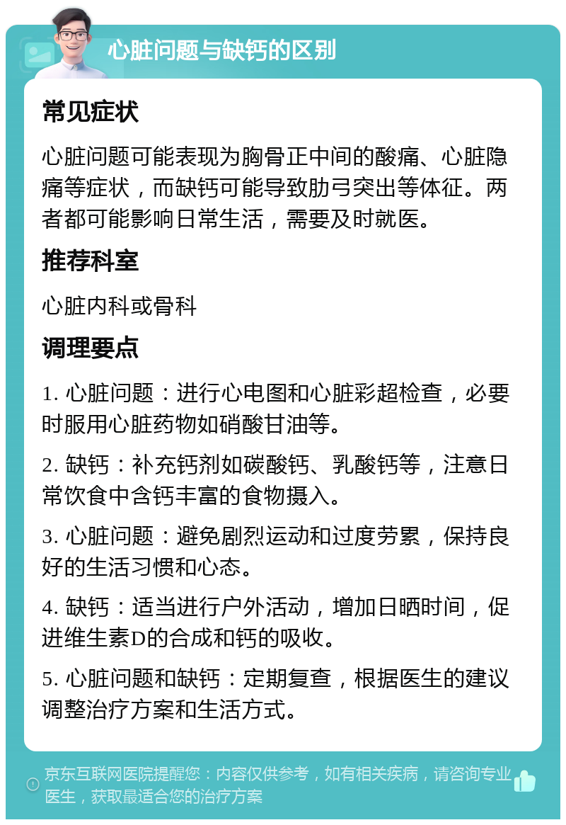 心脏问题与缺钙的区别 常见症状 心脏问题可能表现为胸骨正中间的酸痛、心脏隐痛等症状，而缺钙可能导致肋弓突出等体征。两者都可能影响日常生活，需要及时就医。 推荐科室 心脏内科或骨科 调理要点 1. 心脏问题：进行心电图和心脏彩超检查，必要时服用心脏药物如硝酸甘油等。 2. 缺钙：补充钙剂如碳酸钙、乳酸钙等，注意日常饮食中含钙丰富的食物摄入。 3. 心脏问题：避免剧烈运动和过度劳累，保持良好的生活习惯和心态。 4. 缺钙：适当进行户外活动，增加日晒时间，促进维生素D的合成和钙的吸收。 5. 心脏问题和缺钙：定期复查，根据医生的建议调整治疗方案和生活方式。