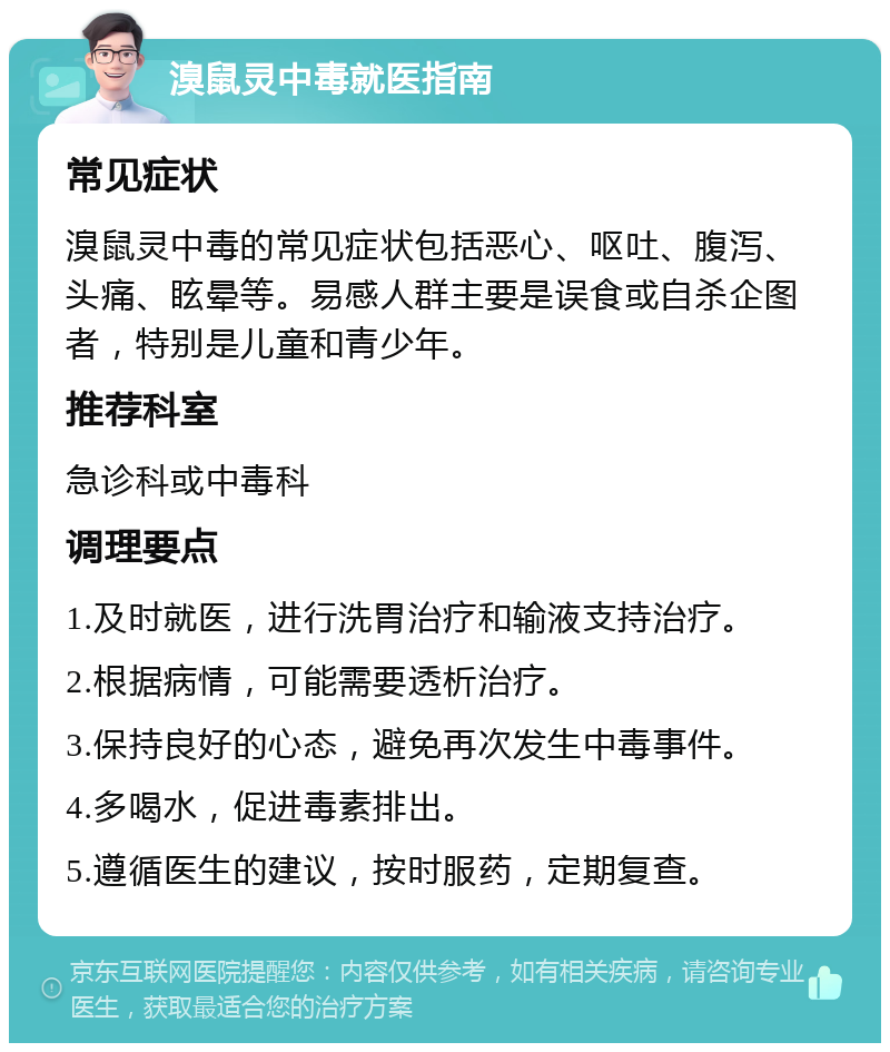 溴鼠灵中毒就医指南 常见症状 溴鼠灵中毒的常见症状包括恶心、呕吐、腹泻、头痛、眩晕等。易感人群主要是误食或自杀企图者，特别是儿童和青少年。 推荐科室 急诊科或中毒科 调理要点 1.及时就医，进行洗胃治疗和输液支持治疗。 2.根据病情，可能需要透析治疗。 3.保持良好的心态，避免再次发生中毒事件。 4.多喝水，促进毒素排出。 5.遵循医生的建议，按时服药，定期复查。