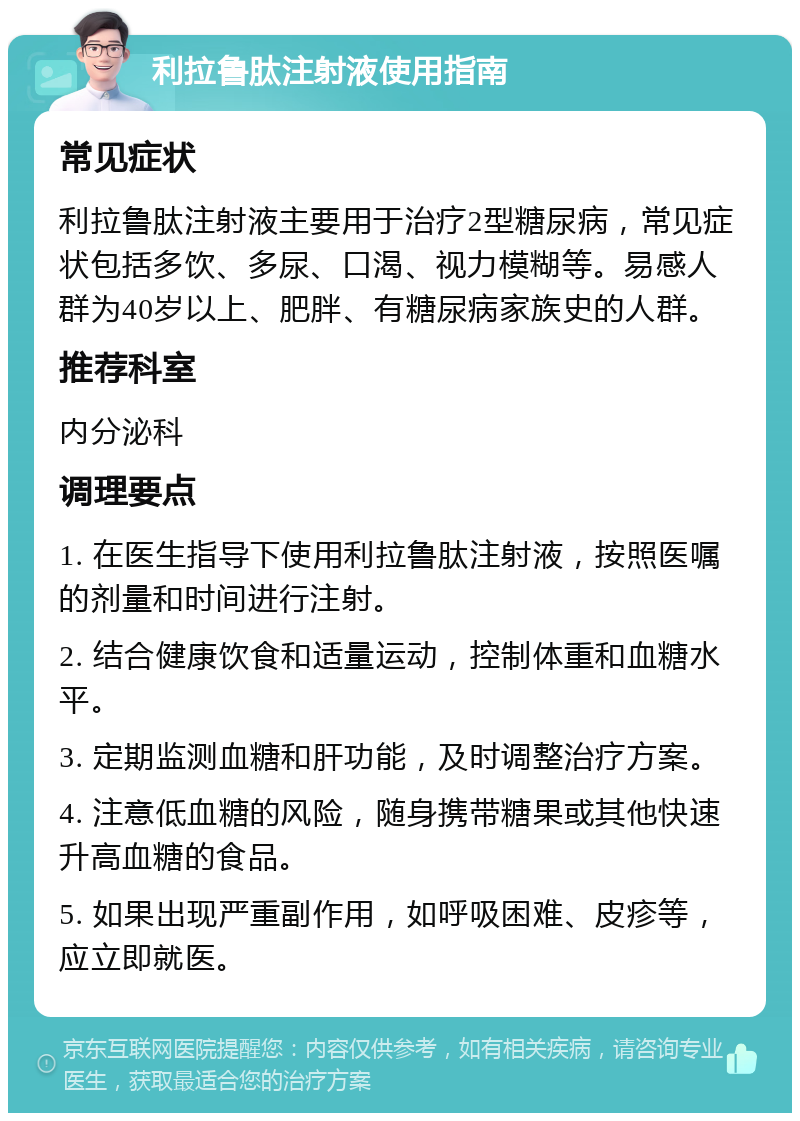 利拉鲁肽注射液使用指南 常见症状 利拉鲁肽注射液主要用于治疗2型糖尿病，常见症状包括多饮、多尿、口渴、视力模糊等。易感人群为40岁以上、肥胖、有糖尿病家族史的人群。 推荐科室 内分泌科 调理要点 1. 在医生指导下使用利拉鲁肽注射液，按照医嘱的剂量和时间进行注射。 2. 结合健康饮食和适量运动，控制体重和血糖水平。 3. 定期监测血糖和肝功能，及时调整治疗方案。 4. 注意低血糖的风险，随身携带糖果或其他快速升高血糖的食品。 5. 如果出现严重副作用，如呼吸困难、皮疹等，应立即就医。