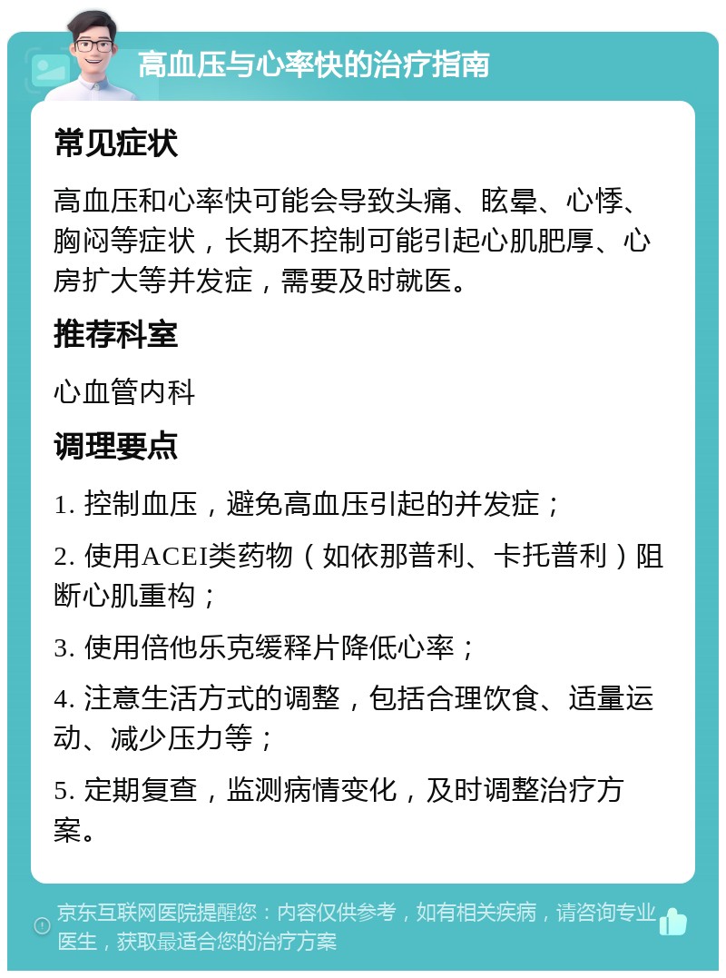 高血压与心率快的治疗指南 常见症状 高血压和心率快可能会导致头痛、眩晕、心悸、胸闷等症状，长期不控制可能引起心肌肥厚、心房扩大等并发症，需要及时就医。 推荐科室 心血管内科 调理要点 1. 控制血压，避免高血压引起的并发症； 2. 使用ACEI类药物（如依那普利、卡托普利）阻断心肌重构； 3. 使用倍他乐克缓释片降低心率； 4. 注意生活方式的调整，包括合理饮食、适量运动、减少压力等； 5. 定期复查，监测病情变化，及时调整治疗方案。