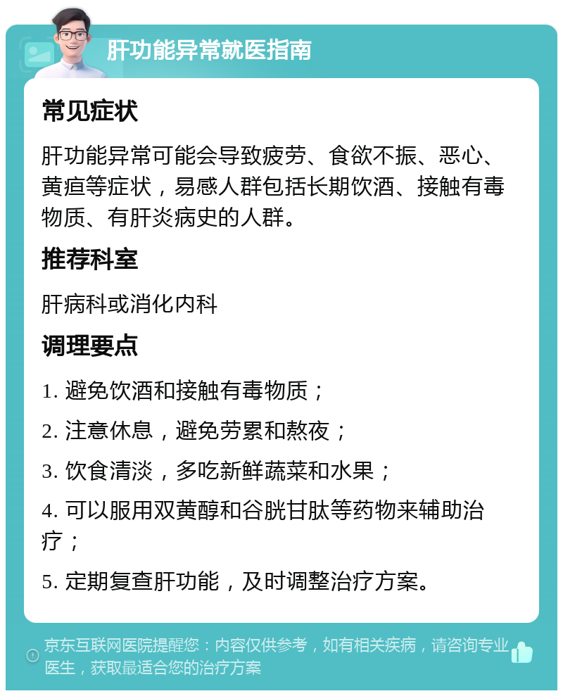 肝功能异常就医指南 常见症状 肝功能异常可能会导致疲劳、食欲不振、恶心、黄疸等症状，易感人群包括长期饮酒、接触有毒物质、有肝炎病史的人群。 推荐科室 肝病科或消化内科 调理要点 1. 避免饮酒和接触有毒物质； 2. 注意休息，避免劳累和熬夜； 3. 饮食清淡，多吃新鲜蔬菜和水果； 4. 可以服用双黄醇和谷胱甘肽等药物来辅助治疗； 5. 定期复查肝功能，及时调整治疗方案。