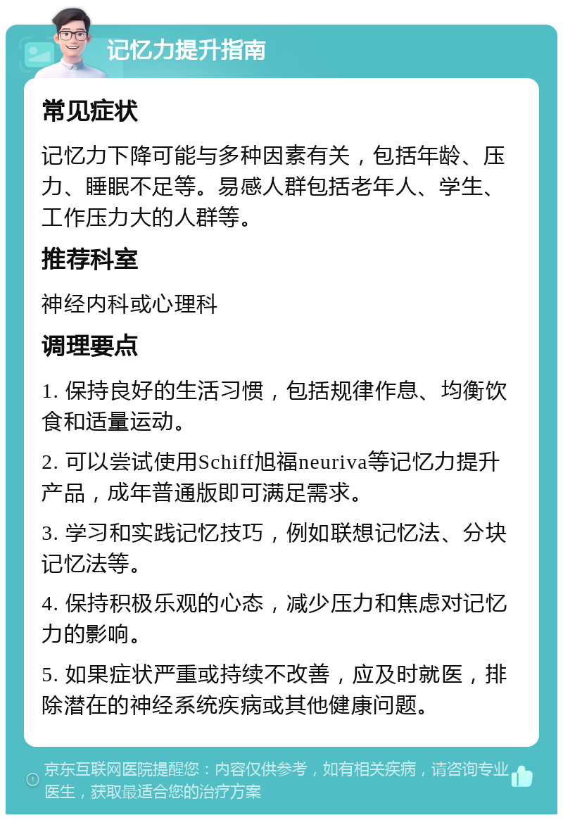 记忆力提升指南 常见症状 记忆力下降可能与多种因素有关，包括年龄、压力、睡眠不足等。易感人群包括老年人、学生、工作压力大的人群等。 推荐科室 神经内科或心理科 调理要点 1. 保持良好的生活习惯，包括规律作息、均衡饮食和适量运动。 2. 可以尝试使用Schiff旭福neuriva等记忆力提升产品，成年普通版即可满足需求。 3. 学习和实践记忆技巧，例如联想记忆法、分块记忆法等。 4. 保持积极乐观的心态，减少压力和焦虑对记忆力的影响。 5. 如果症状严重或持续不改善，应及时就医，排除潜在的神经系统疾病或其他健康问题。