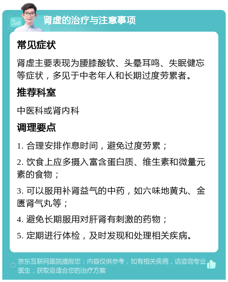 肾虚的治疗与注意事项 常见症状 肾虚主要表现为腰膝酸软、头晕耳鸣、失眠健忘等症状，多见于中老年人和长期过度劳累者。 推荐科室 中医科或肾内科 调理要点 1. 合理安排作息时间，避免过度劳累； 2. 饮食上应多摄入富含蛋白质、维生素和微量元素的食物； 3. 可以服用补肾益气的中药，如六味地黄丸、金匮肾气丸等； 4. 避免长期服用对肝肾有刺激的药物； 5. 定期进行体检，及时发现和处理相关疾病。