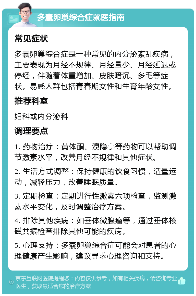 多囊卵巢综合症就医指南 常见症状 多囊卵巢综合症是一种常见的内分泌紊乱疾病，主要表现为月经不规律、月经量少、月经延迟或停经，伴随着体重增加、皮肤暗沉、多毛等症状。易感人群包括青春期女性和生育年龄女性。 推荐科室 妇科或内分泌科 调理要点 1. 药物治疗：黄体酮、溴隐亭等药物可以帮助调节激素水平，改善月经不规律和其他症状。 2. 生活方式调整：保持健康的饮食习惯，适量运动，减轻压力，改善睡眠质量。 3. 定期检查：定期进行性激素六项检查，监测激素水平变化，及时调整治疗方案。 4. 排除其他疾病：如垂体微腺瘤等，通过垂体核磁共振检查排除其他可能的疾病。 5. 心理支持：多囊卵巢综合症可能会对患者的心理健康产生影响，建议寻求心理咨询和支持。