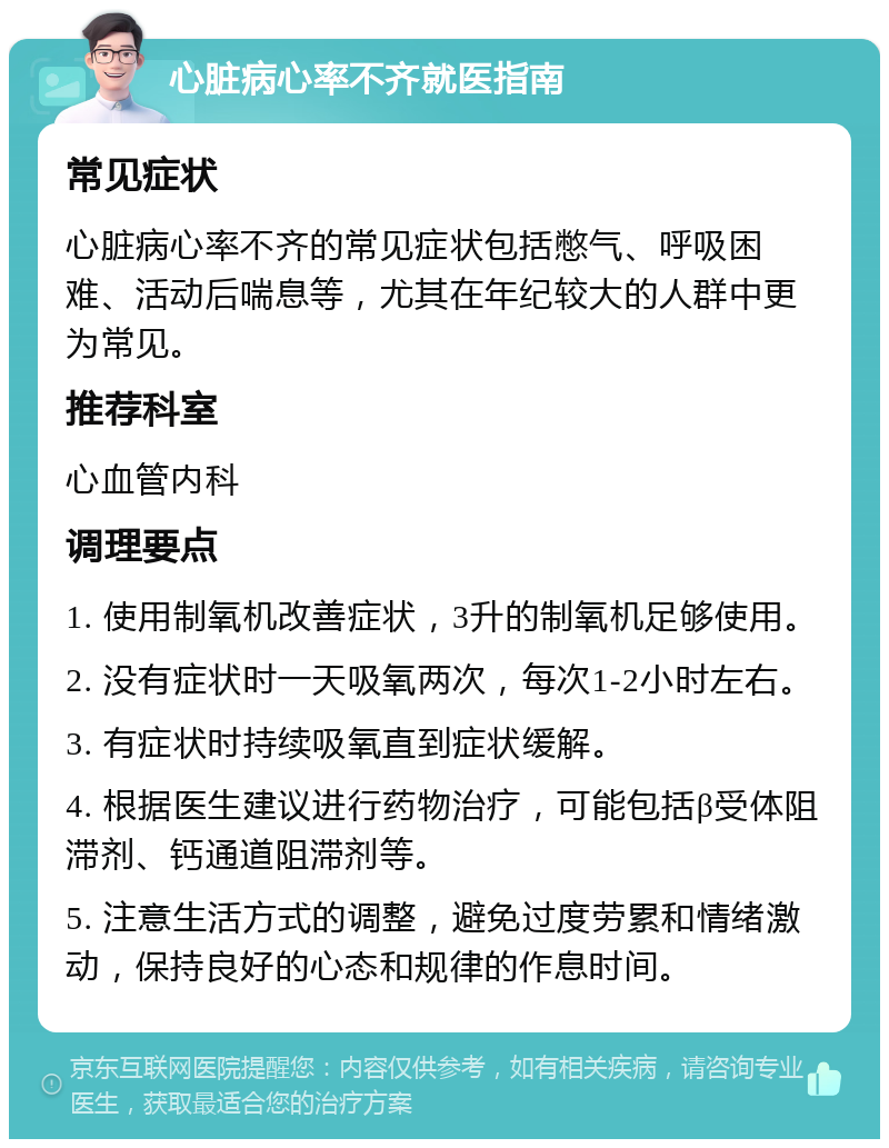 心脏病心率不齐就医指南 常见症状 心脏病心率不齐的常见症状包括憋气、呼吸困难、活动后喘息等，尤其在年纪较大的人群中更为常见。 推荐科室 心血管内科 调理要点 1. 使用制氧机改善症状，3升的制氧机足够使用。 2. 没有症状时一天吸氧两次，每次1-2小时左右。 3. 有症状时持续吸氧直到症状缓解。 4. 根据医生建议进行药物治疗，可能包括β受体阻滞剂、钙通道阻滞剂等。 5. 注意生活方式的调整，避免过度劳累和情绪激动，保持良好的心态和规律的作息时间。