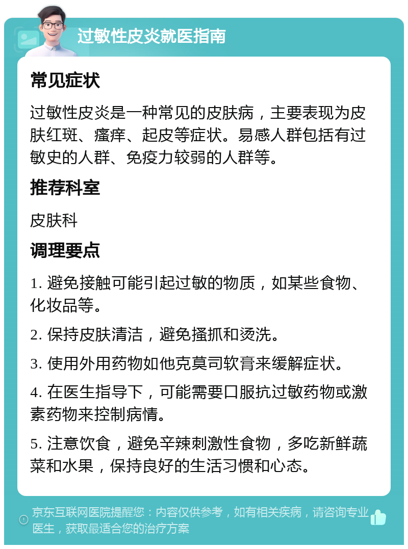 过敏性皮炎就医指南 常见症状 过敏性皮炎是一种常见的皮肤病，主要表现为皮肤红斑、瘙痒、起皮等症状。易感人群包括有过敏史的人群、免疫力较弱的人群等。 推荐科室 皮肤科 调理要点 1. 避免接触可能引起过敏的物质，如某些食物、化妆品等。 2. 保持皮肤清洁，避免搔抓和烫洗。 3. 使用外用药物如他克莫司软膏来缓解症状。 4. 在医生指导下，可能需要口服抗过敏药物或激素药物来控制病情。 5. 注意饮食，避免辛辣刺激性食物，多吃新鲜蔬菜和水果，保持良好的生活习惯和心态。