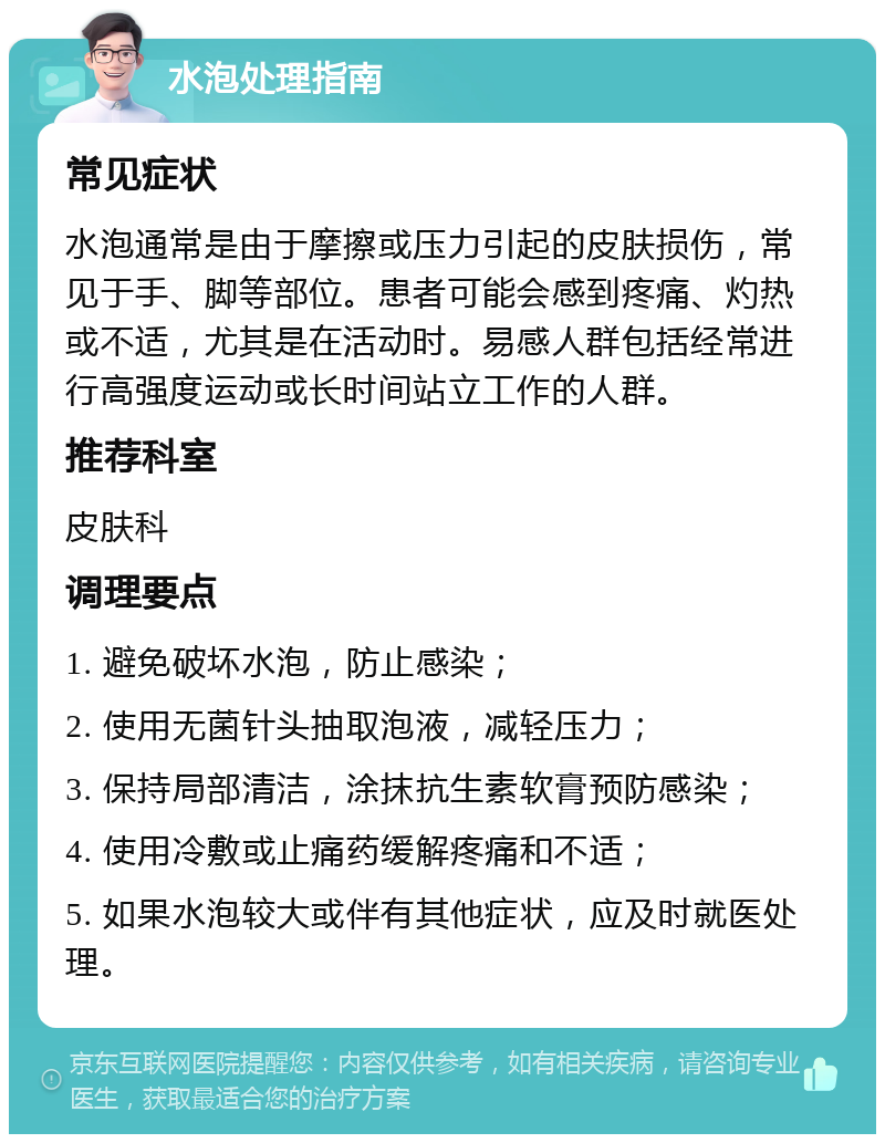 水泡处理指南 常见症状 水泡通常是由于摩擦或压力引起的皮肤损伤，常见于手、脚等部位。患者可能会感到疼痛、灼热或不适，尤其是在活动时。易感人群包括经常进行高强度运动或长时间站立工作的人群。 推荐科室 皮肤科 调理要点 1. 避免破坏水泡，防止感染； 2. 使用无菌针头抽取泡液，减轻压力； 3. 保持局部清洁，涂抹抗生素软膏预防感染； 4. 使用冷敷或止痛药缓解疼痛和不适； 5. 如果水泡较大或伴有其他症状，应及时就医处理。