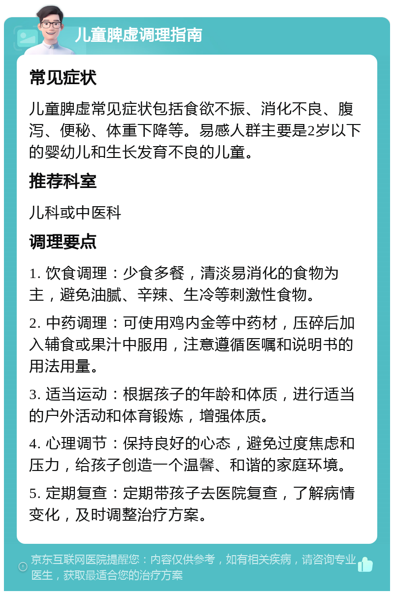 儿童脾虚调理指南 常见症状 儿童脾虚常见症状包括食欲不振、消化不良、腹泻、便秘、体重下降等。易感人群主要是2岁以下的婴幼儿和生长发育不良的儿童。 推荐科室 儿科或中医科 调理要点 1. 饮食调理：少食多餐，清淡易消化的食物为主，避免油腻、辛辣、生冷等刺激性食物。 2. 中药调理：可使用鸡内金等中药材，压碎后加入辅食或果汁中服用，注意遵循医嘱和说明书的用法用量。 3. 适当运动：根据孩子的年龄和体质，进行适当的户外活动和体育锻炼，增强体质。 4. 心理调节：保持良好的心态，避免过度焦虑和压力，给孩子创造一个温馨、和谐的家庭环境。 5. 定期复查：定期带孩子去医院复查，了解病情变化，及时调整治疗方案。