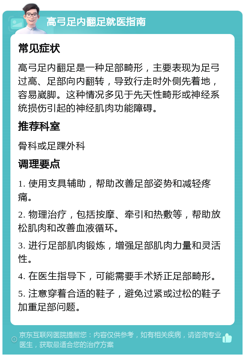 高弓足内翻足就医指南 常见症状 高弓足内翻足是一种足部畸形，主要表现为足弓过高、足部向内翻转，导致行走时外侧先着地，容易崴脚。这种情况多见于先天性畸形或神经系统损伤引起的神经肌肉功能障碍。 推荐科室 骨科或足踝外科 调理要点 1. 使用支具辅助，帮助改善足部姿势和减轻疼痛。 2. 物理治疗，包括按摩、牵引和热敷等，帮助放松肌肉和改善血液循环。 3. 进行足部肌肉锻炼，增强足部肌肉力量和灵活性。 4. 在医生指导下，可能需要手术矫正足部畸形。 5. 注意穿着合适的鞋子，避免过紧或过松的鞋子加重足部问题。