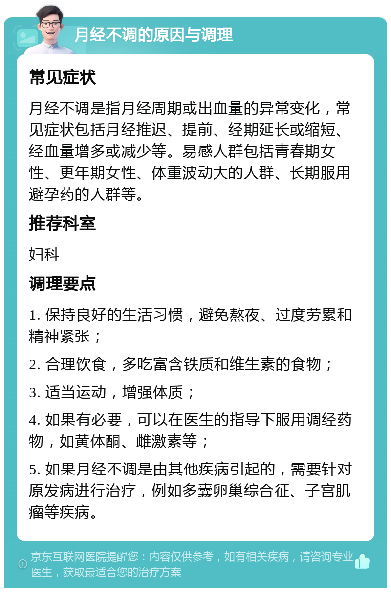 月经不调的原因与调理 常见症状 月经不调是指月经周期或出血量的异常变化，常见症状包括月经推迟、提前、经期延长或缩短、经血量增多或减少等。易感人群包括青春期女性、更年期女性、体重波动大的人群、长期服用避孕药的人群等。 推荐科室 妇科 调理要点 1. 保持良好的生活习惯，避免熬夜、过度劳累和精神紧张； 2. 合理饮食，多吃富含铁质和维生素的食物； 3. 适当运动，增强体质； 4. 如果有必要，可以在医生的指导下服用调经药物，如黄体酮、雌激素等； 5. 如果月经不调是由其他疾病引起的，需要针对原发病进行治疗，例如多囊卵巢综合征、子宫肌瘤等疾病。