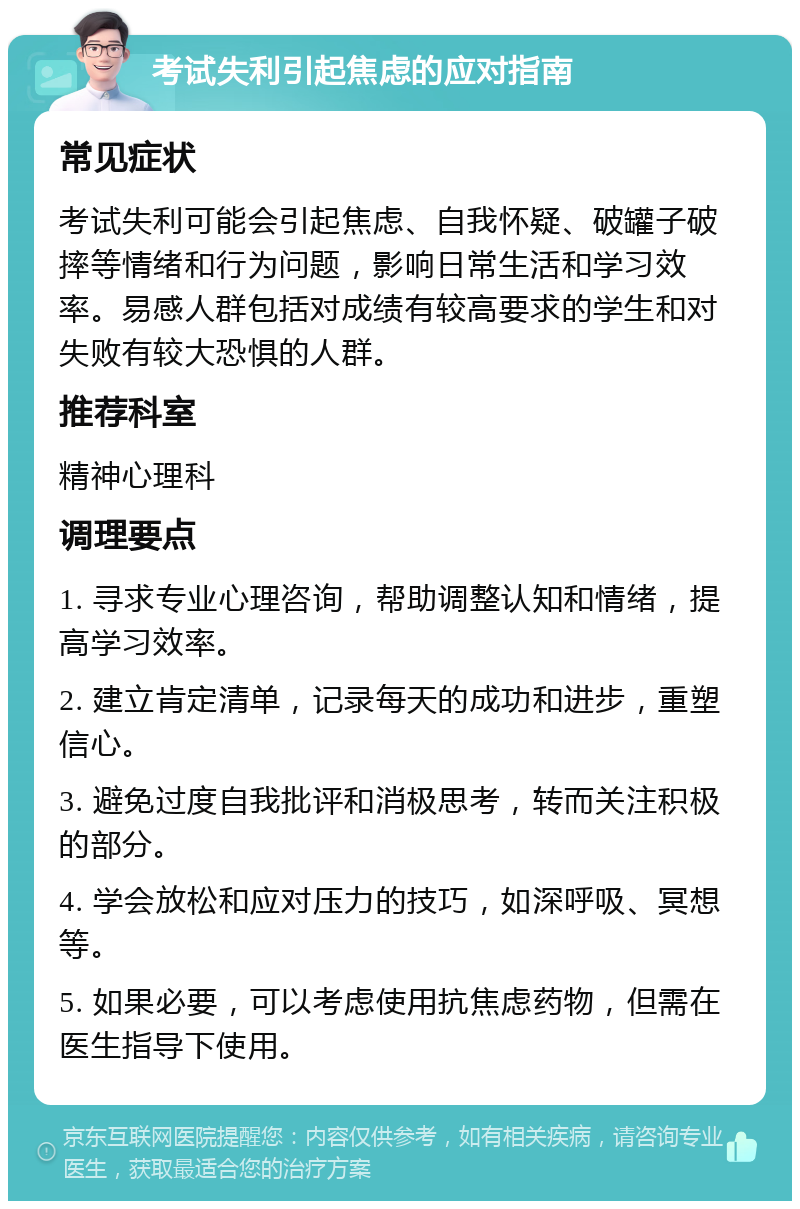 考试失利引起焦虑的应对指南 常见症状 考试失利可能会引起焦虑、自我怀疑、破罐子破摔等情绪和行为问题，影响日常生活和学习效率。易感人群包括对成绩有较高要求的学生和对失败有较大恐惧的人群。 推荐科室 精神心理科 调理要点 1. 寻求专业心理咨询，帮助调整认知和情绪，提高学习效率。 2. 建立肯定清单，记录每天的成功和进步，重塑信心。 3. 避免过度自我批评和消极思考，转而关注积极的部分。 4. 学会放松和应对压力的技巧，如深呼吸、冥想等。 5. 如果必要，可以考虑使用抗焦虑药物，但需在医生指导下使用。