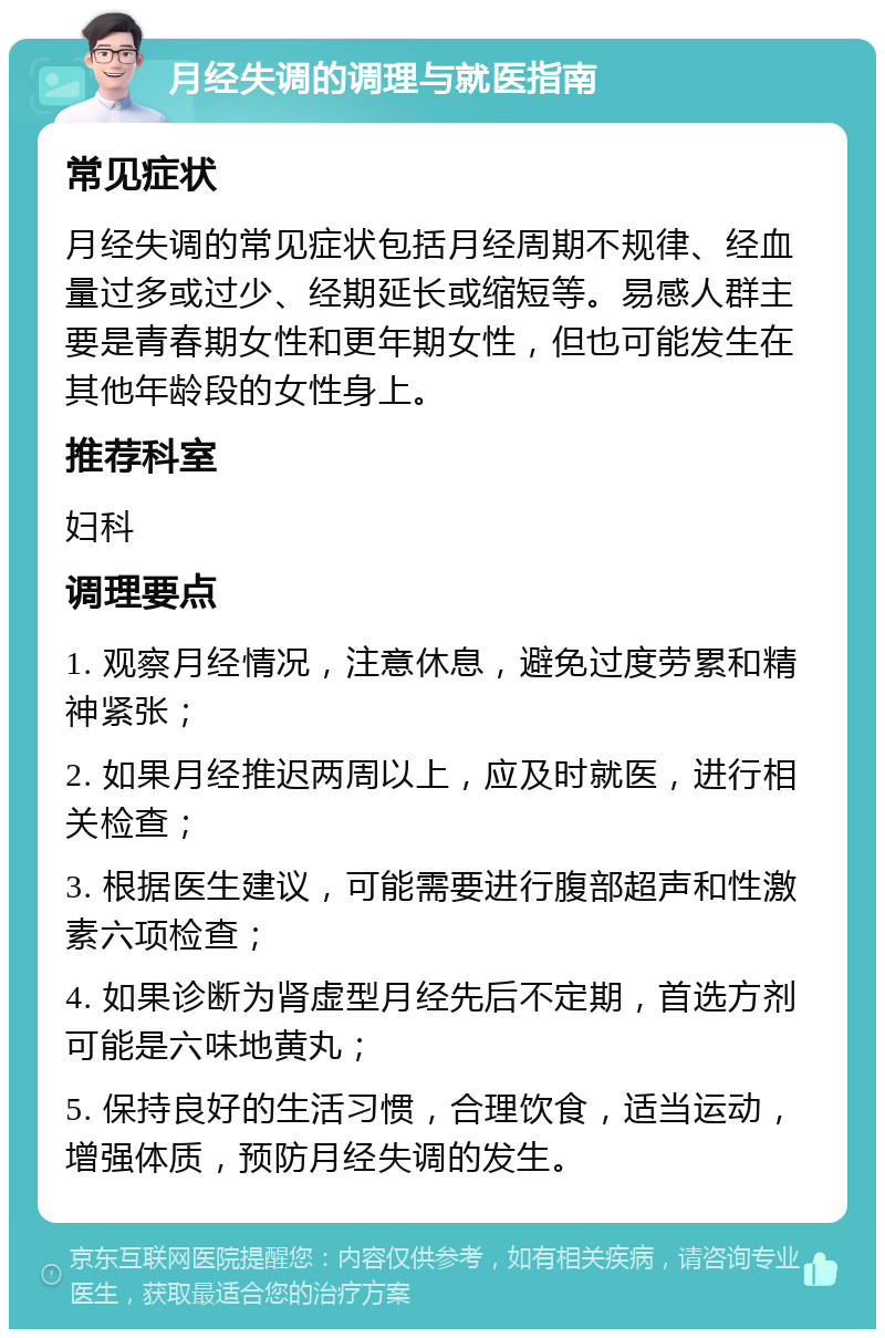 月经失调的调理与就医指南 常见症状 月经失调的常见症状包括月经周期不规律、经血量过多或过少、经期延长或缩短等。易感人群主要是青春期女性和更年期女性，但也可能发生在其他年龄段的女性身上。 推荐科室 妇科 调理要点 1. 观察月经情况，注意休息，避免过度劳累和精神紧张； 2. 如果月经推迟两周以上，应及时就医，进行相关检查； 3. 根据医生建议，可能需要进行腹部超声和性激素六项检查； 4. 如果诊断为肾虚型月经先后不定期，首选方剂可能是六味地黄丸； 5. 保持良好的生活习惯，合理饮食，适当运动，增强体质，预防月经失调的发生。