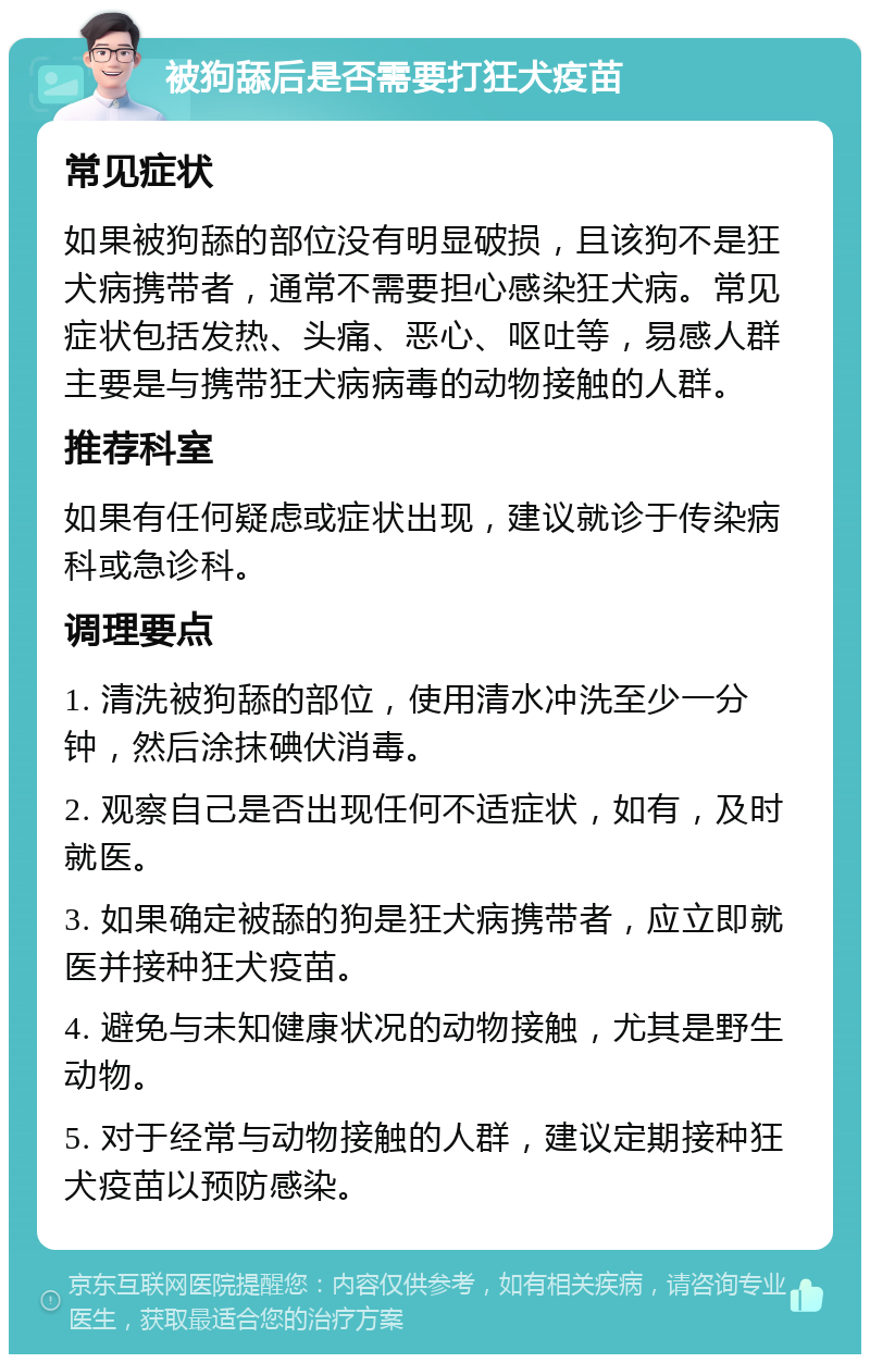 被狗舔后是否需要打狂犬疫苗 常见症状 如果被狗舔的部位没有明显破损，且该狗不是狂犬病携带者，通常不需要担心感染狂犬病。常见症状包括发热、头痛、恶心、呕吐等，易感人群主要是与携带狂犬病病毒的动物接触的人群。 推荐科室 如果有任何疑虑或症状出现，建议就诊于传染病科或急诊科。 调理要点 1. 清洗被狗舔的部位，使用清水冲洗至少一分钟，然后涂抹碘伏消毒。 2. 观察自己是否出现任何不适症状，如有，及时就医。 3. 如果确定被舔的狗是狂犬病携带者，应立即就医并接种狂犬疫苗。 4. 避免与未知健康状况的动物接触，尤其是野生动物。 5. 对于经常与动物接触的人群，建议定期接种狂犬疫苗以预防感染。