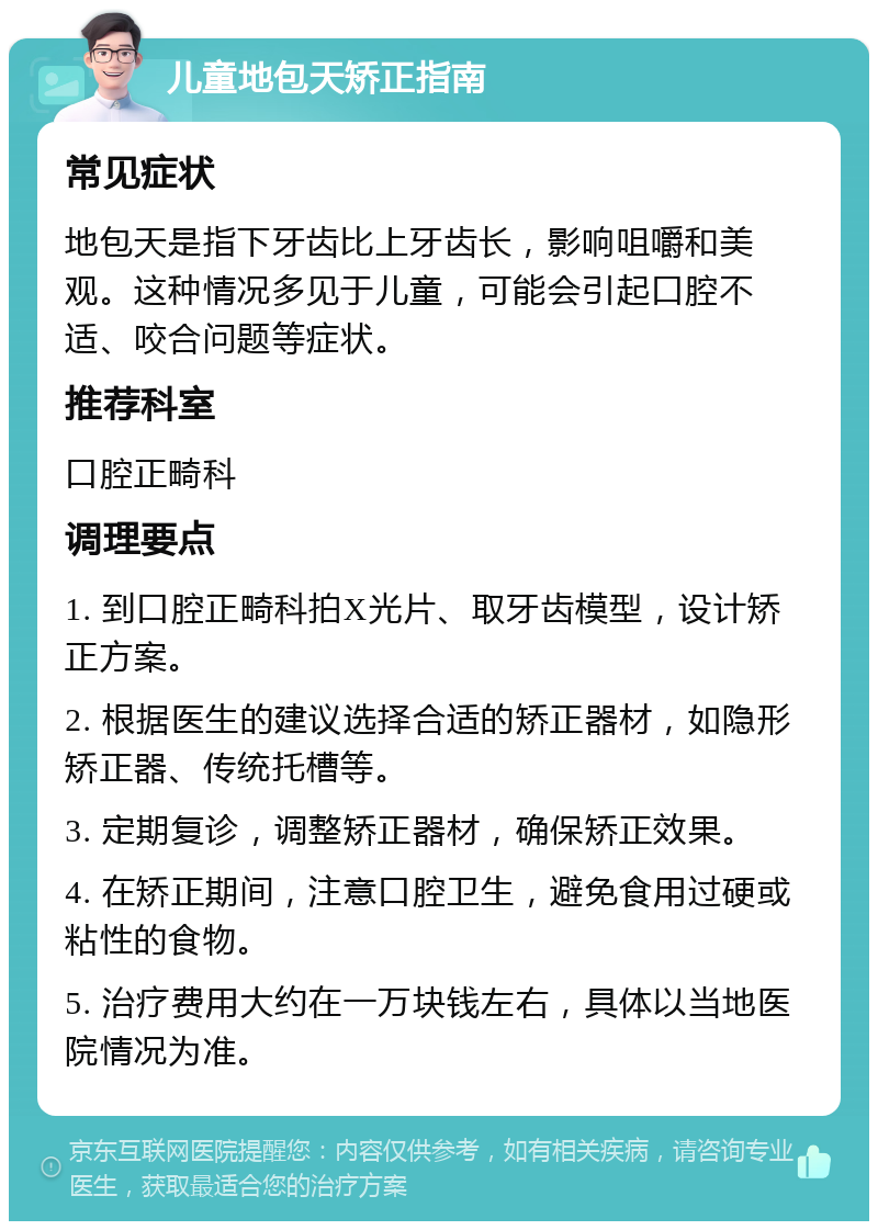 儿童地包天矫正指南 常见症状 地包天是指下牙齿比上牙齿长，影响咀嚼和美观。这种情况多见于儿童，可能会引起口腔不适、咬合问题等症状。 推荐科室 口腔正畸科 调理要点 1. 到口腔正畸科拍X光片、取牙齿模型，设计矫正方案。 2. 根据医生的建议选择合适的矫正器材，如隐形矫正器、传统托槽等。 3. 定期复诊，调整矫正器材，确保矫正效果。 4. 在矫正期间，注意口腔卫生，避免食用过硬或粘性的食物。 5. 治疗费用大约在一万块钱左右，具体以当地医院情况为准。