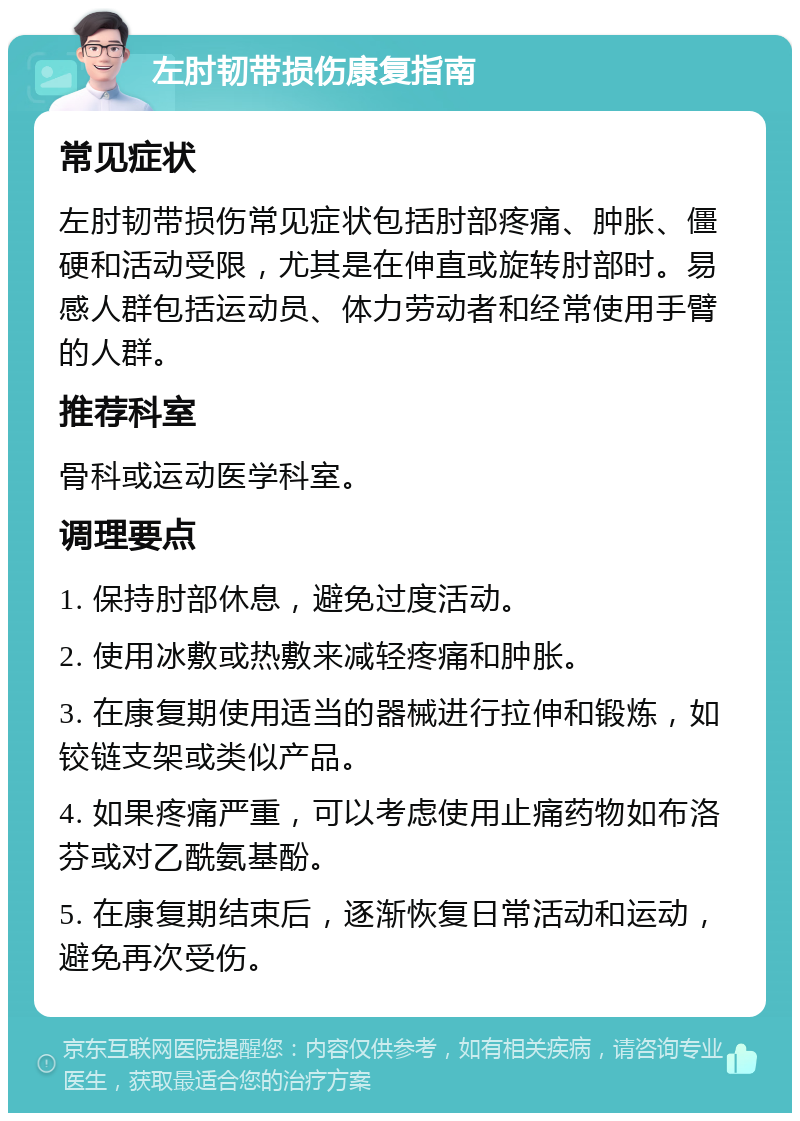 左肘韧带损伤康复指南 常见症状 左肘韧带损伤常见症状包括肘部疼痛、肿胀、僵硬和活动受限，尤其是在伸直或旋转肘部时。易感人群包括运动员、体力劳动者和经常使用手臂的人群。 推荐科室 骨科或运动医学科室。 调理要点 1. 保持肘部休息，避免过度活动。 2. 使用冰敷或热敷来减轻疼痛和肿胀。 3. 在康复期使用适当的器械进行拉伸和锻炼，如铰链支架或类似产品。 4. 如果疼痛严重，可以考虑使用止痛药物如布洛芬或对乙酰氨基酚。 5. 在康复期结束后，逐渐恢复日常活动和运动，避免再次受伤。