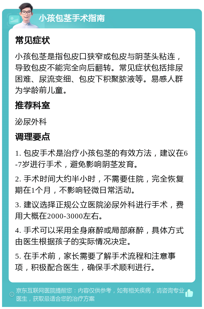 小孩包茎手术指南 常见症状 小孩包茎是指包皮口狭窄或包皮与阴茎头粘连，导致包皮不能完全向后翻转。常见症状包括排尿困难、尿流变细、包皮下积聚脓液等。易感人群为学龄前儿童。 推荐科室 泌尿外科 调理要点 1. 包皮手术是治疗小孩包茎的有效方法，建议在6-7岁进行手术，避免影响阴茎发育。 2. 手术时间大约半小时，不需要住院，完全恢复期在1个月，不影响轻微日常活动。 3. 建议选择正规公立医院泌尿外科进行手术，费用大概在2000-3000左右。 4. 手术可以采用全身麻醉或局部麻醉，具体方式由医生根据孩子的实际情况决定。 5. 在手术前，家长需要了解手术流程和注意事项，积极配合医生，确保手术顺利进行。