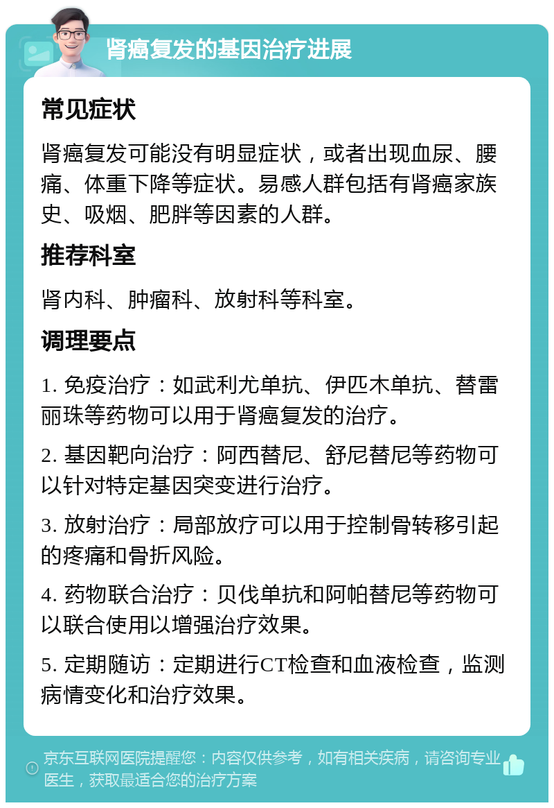 肾癌复发的基因治疗进展 常见症状 肾癌复发可能没有明显症状，或者出现血尿、腰痛、体重下降等症状。易感人群包括有肾癌家族史、吸烟、肥胖等因素的人群。 推荐科室 肾内科、肿瘤科、放射科等科室。 调理要点 1. 免疫治疗：如武利尤单抗、伊匹木单抗、替雷丽珠等药物可以用于肾癌复发的治疗。 2. 基因靶向治疗：阿西替尼、舒尼替尼等药物可以针对特定基因突变进行治疗。 3. 放射治疗：局部放疗可以用于控制骨转移引起的疼痛和骨折风险。 4. 药物联合治疗：贝伐单抗和阿帕替尼等药物可以联合使用以增强治疗效果。 5. 定期随访：定期进行CT检查和血液检查，监测病情变化和治疗效果。