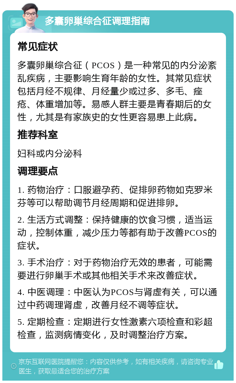 多囊卵巢综合征调理指南 常见症状 多囊卵巢综合征（PCOS）是一种常见的内分泌紊乱疾病，主要影响生育年龄的女性。其常见症状包括月经不规律、月经量少或过多、多毛、痤疮、体重增加等。易感人群主要是青春期后的女性，尤其是有家族史的女性更容易患上此病。 推荐科室 妇科或内分泌科 调理要点 1. 药物治疗：口服避孕药、促排卵药物如克罗米芬等可以帮助调节月经周期和促进排卵。 2. 生活方式调整：保持健康的饮食习惯，适当运动，控制体重，减少压力等都有助于改善PCOS的症状。 3. 手术治疗：对于药物治疗无效的患者，可能需要进行卵巢手术或其他相关手术来改善症状。 4. 中医调理：中医认为PCOS与肾虚有关，可以通过中药调理肾虚，改善月经不调等症状。 5. 定期检查：定期进行女性激素六项检查和彩超检查，监测病情变化，及时调整治疗方案。