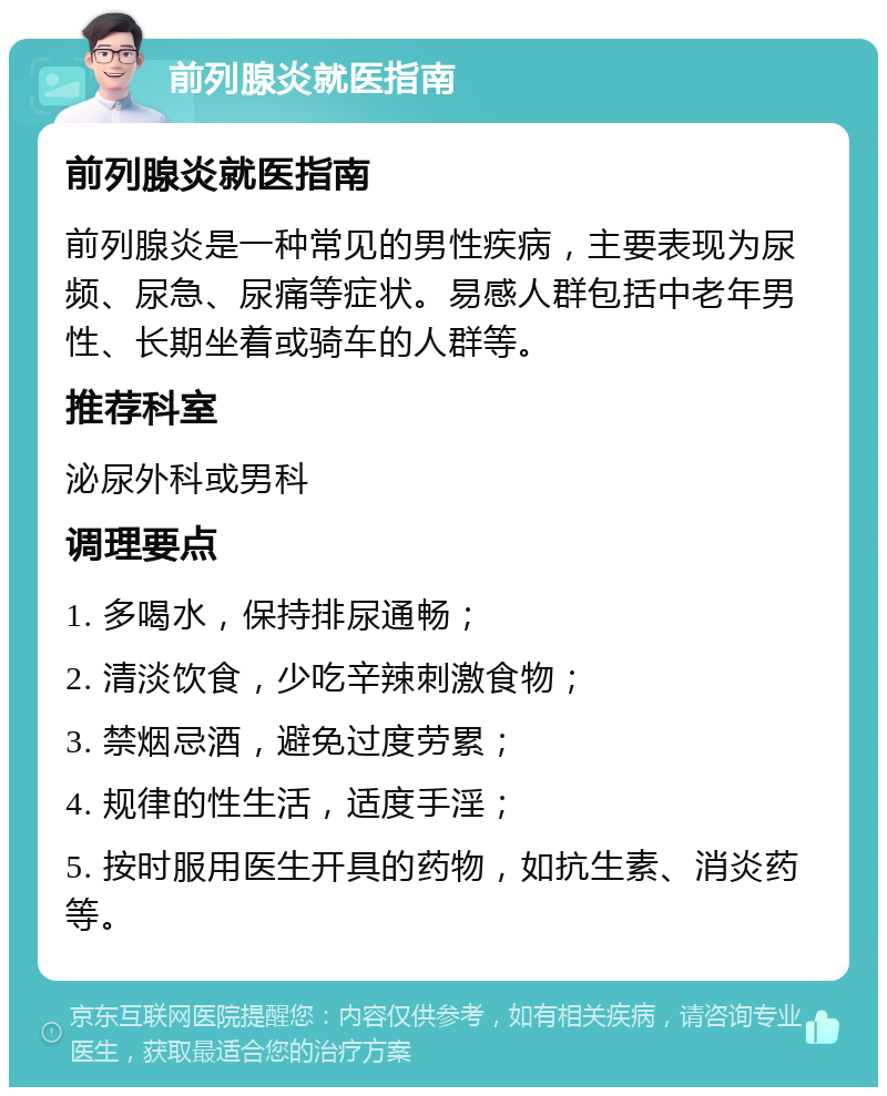 前列腺炎就医指南 前列腺炎就医指南 前列腺炎是一种常见的男性疾病，主要表现为尿频、尿急、尿痛等症状。易感人群包括中老年男性、长期坐着或骑车的人群等。 推荐科室 泌尿外科或男科 调理要点 1. 多喝水，保持排尿通畅； 2. 清淡饮食，少吃辛辣刺激食物； 3. 禁烟忌酒，避免过度劳累； 4. 规律的性生活，适度手淫； 5. 按时服用医生开具的药物，如抗生素、消炎药等。