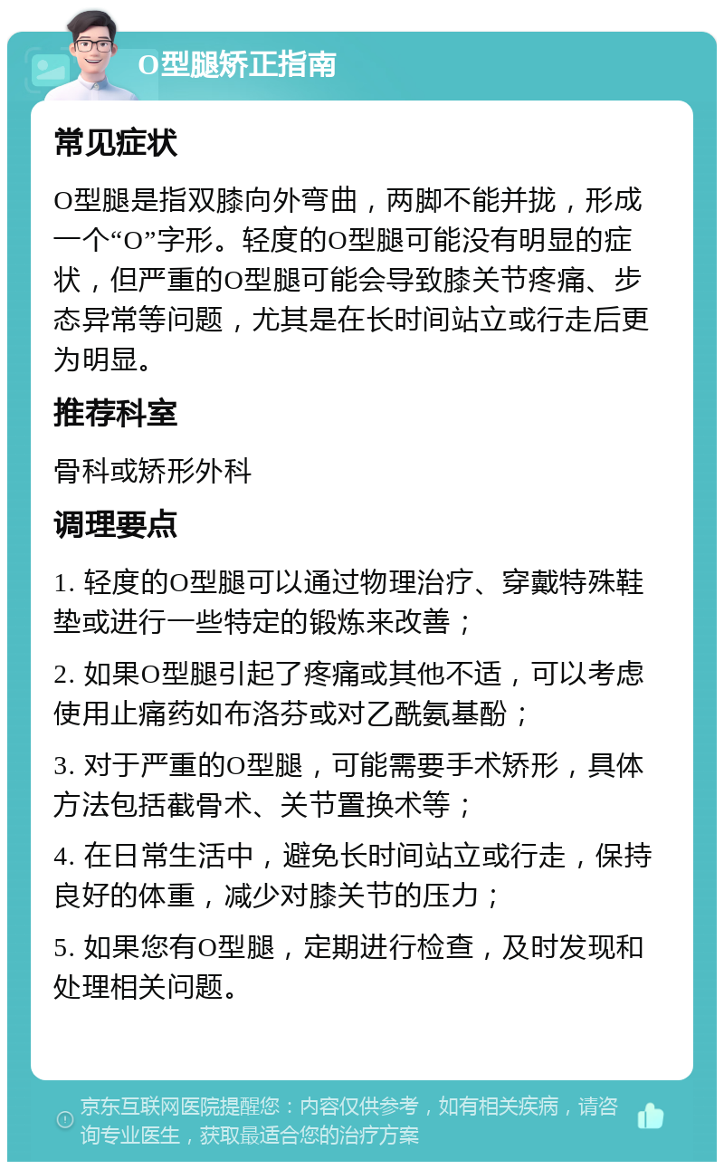 O型腿矫正指南 常见症状 O型腿是指双膝向外弯曲，两脚不能并拢，形成一个“O”字形。轻度的O型腿可能没有明显的症状，但严重的O型腿可能会导致膝关节疼痛、步态异常等问题，尤其是在长时间站立或行走后更为明显。 推荐科室 骨科或矫形外科 调理要点 1. 轻度的O型腿可以通过物理治疗、穿戴特殊鞋垫或进行一些特定的锻炼来改善； 2. 如果O型腿引起了疼痛或其他不适，可以考虑使用止痛药如布洛芬或对乙酰氨基酚； 3. 对于严重的O型腿，可能需要手术矫形，具体方法包括截骨术、关节置换术等； 4. 在日常生活中，避免长时间站立或行走，保持良好的体重，减少对膝关节的压力； 5. 如果您有O型腿，定期进行检查，及时发现和处理相关问题。