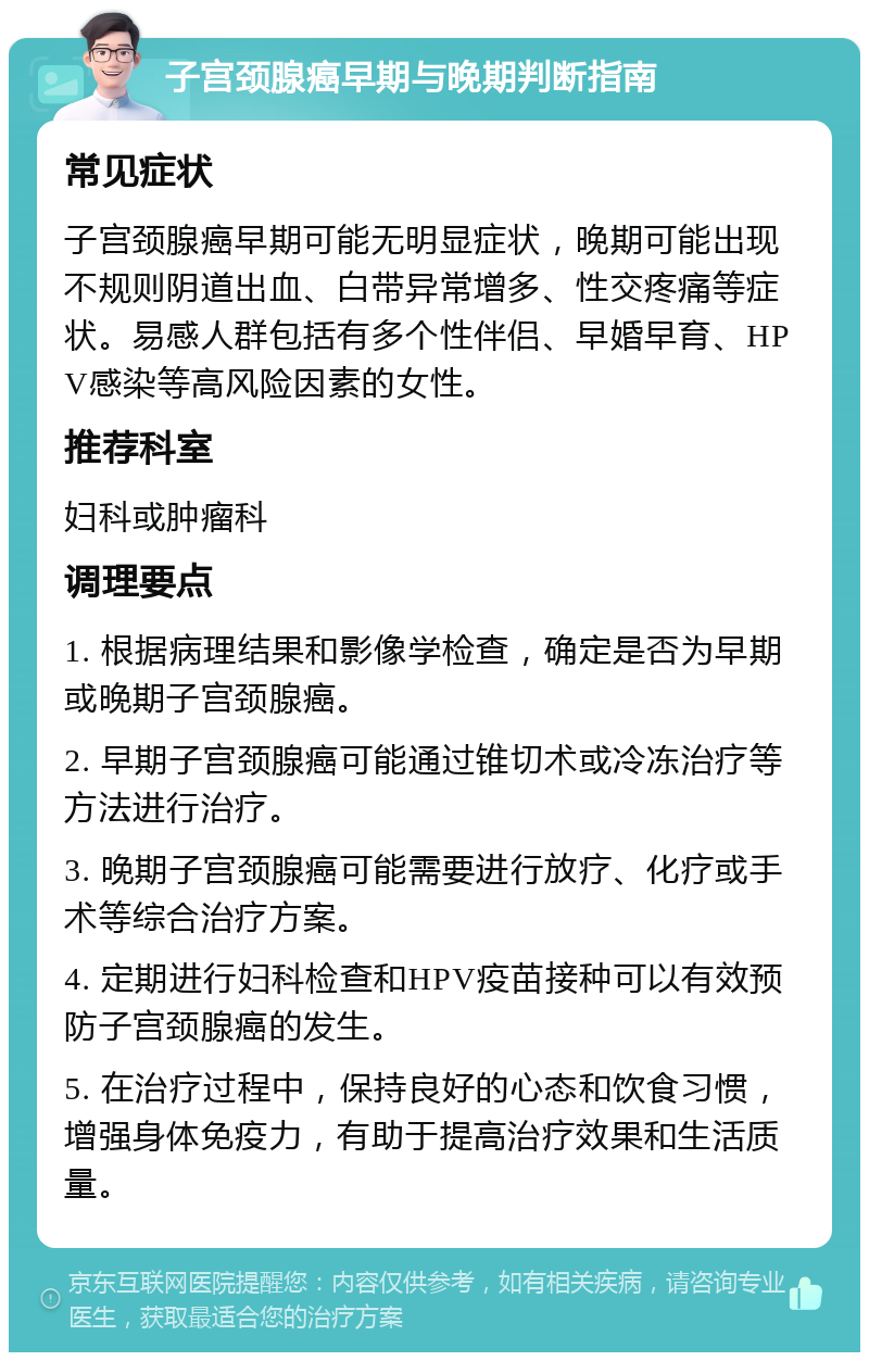 子宫颈腺癌早期与晚期判断指南 常见症状 子宫颈腺癌早期可能无明显症状，晚期可能出现不规则阴道出血、白带异常增多、性交疼痛等症状。易感人群包括有多个性伴侣、早婚早育、HPV感染等高风险因素的女性。 推荐科室 妇科或肿瘤科 调理要点 1. 根据病理结果和影像学检查，确定是否为早期或晚期子宫颈腺癌。 2. 早期子宫颈腺癌可能通过锥切术或冷冻治疗等方法进行治疗。 3. 晚期子宫颈腺癌可能需要进行放疗、化疗或手术等综合治疗方案。 4. 定期进行妇科检查和HPV疫苗接种可以有效预防子宫颈腺癌的发生。 5. 在治疗过程中，保持良好的心态和饮食习惯，增强身体免疫力，有助于提高治疗效果和生活质量。