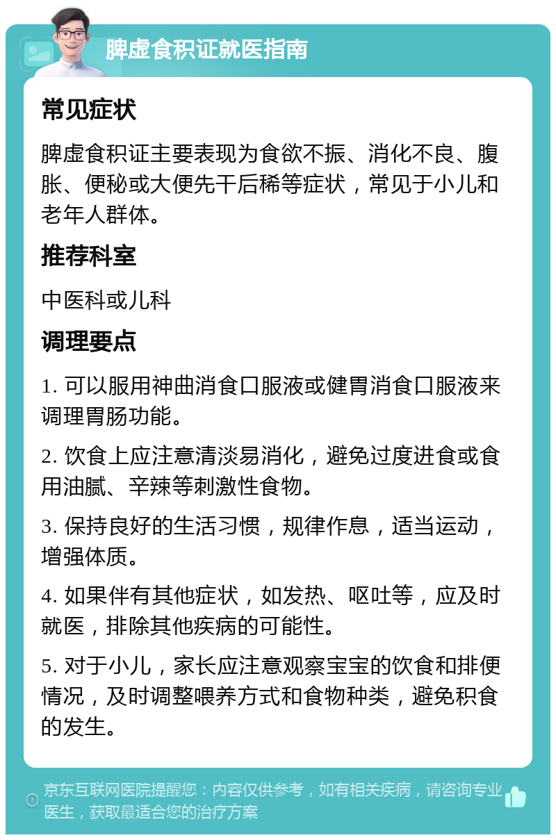 脾虚食积证就医指南 常见症状 脾虚食积证主要表现为食欲不振、消化不良、腹胀、便秘或大便先干后稀等症状，常见于小儿和老年人群体。 推荐科室 中医科或儿科 调理要点 1. 可以服用神曲消食口服液或健胃消食口服液来调理胃肠功能。 2. 饮食上应注意清淡易消化，避免过度进食或食用油腻、辛辣等刺激性食物。 3. 保持良好的生活习惯，规律作息，适当运动，增强体质。 4. 如果伴有其他症状，如发热、呕吐等，应及时就医，排除其他疾病的可能性。 5. 对于小儿，家长应注意观察宝宝的饮食和排便情况，及时调整喂养方式和食物种类，避免积食的发生。