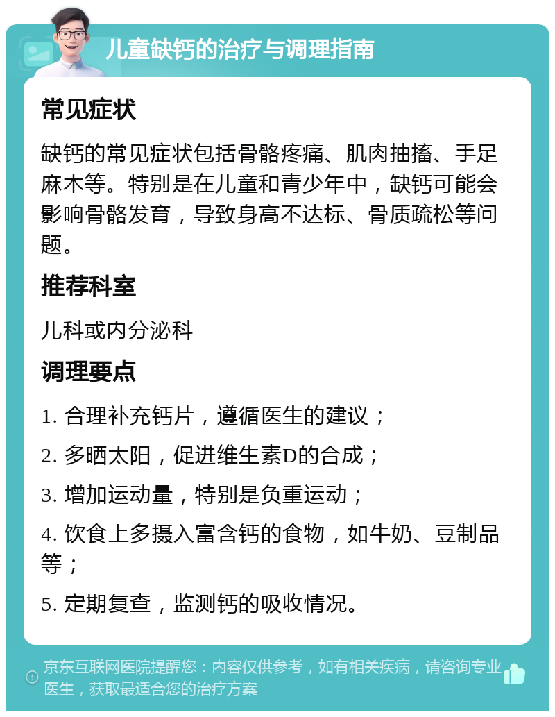 儿童缺钙的治疗与调理指南 常见症状 缺钙的常见症状包括骨骼疼痛、肌肉抽搐、手足麻木等。特别是在儿童和青少年中，缺钙可能会影响骨骼发育，导致身高不达标、骨质疏松等问题。 推荐科室 儿科或内分泌科 调理要点 1. 合理补充钙片，遵循医生的建议； 2. 多晒太阳，促进维生素D的合成； 3. 增加运动量，特别是负重运动； 4. 饮食上多摄入富含钙的食物，如牛奶、豆制品等； 5. 定期复查，监测钙的吸收情况。