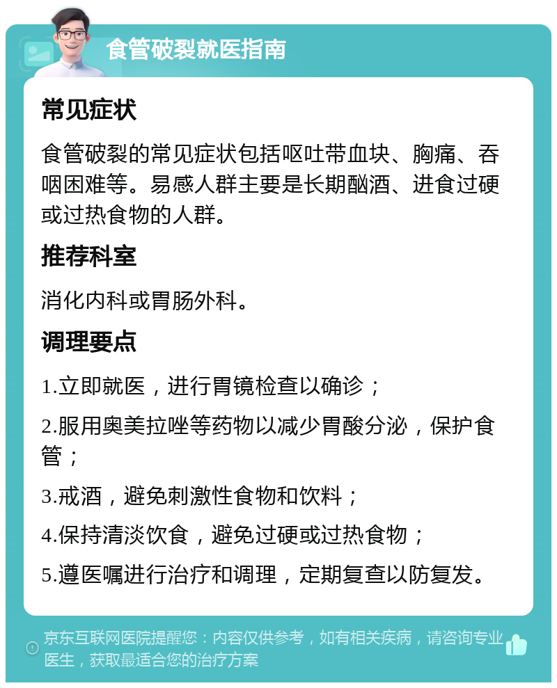 食管破裂就医指南 常见症状 食管破裂的常见症状包括呕吐带血块、胸痛、吞咽困难等。易感人群主要是长期酗酒、进食过硬或过热食物的人群。 推荐科室 消化内科或胃肠外科。 调理要点 1.立即就医，进行胃镜检查以确诊； 2.服用奥美拉唑等药物以减少胃酸分泌，保护食管； 3.戒酒，避免刺激性食物和饮料； 4.保持清淡饮食，避免过硬或过热食物； 5.遵医嘱进行治疗和调理，定期复查以防复发。