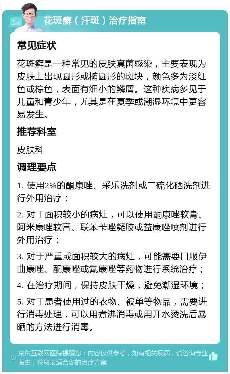 花斑癣（汗斑）治疗指南 常见症状 花斑癣是一种常见的皮肤真菌感染，主要表现为皮肤上出现圆形或椭圆形的斑块，颜色多为淡红色或棕色，表面有细小的鳞屑。这种疾病多见于儿童和青少年，尤其是在夏季或潮湿环境中更容易发生。 推荐科室 皮肤科 调理要点 1. 使用2%的酮康唑、采乐洗剂或二硫化硒洗剂进行外用治疗； 2. 对于面积较小的病灶，可以使用酮康唑软膏、阿米康唑软膏、联苯苄唑凝胶或益康唑喷剂进行外用治疗； 3. 对于严重或面积较大的病灶，可能需要口服伊曲康唑、酮康唑或氟康唑等药物进行系统治疗； 4. 在治疗期间，保持皮肤干燥，避免潮湿环境； 5. 对于患者使用过的衣物、被单等物品，需要进行消毒处理，可以用煮沸消毒或用开水烫洗后暴晒的方法进行消毒。