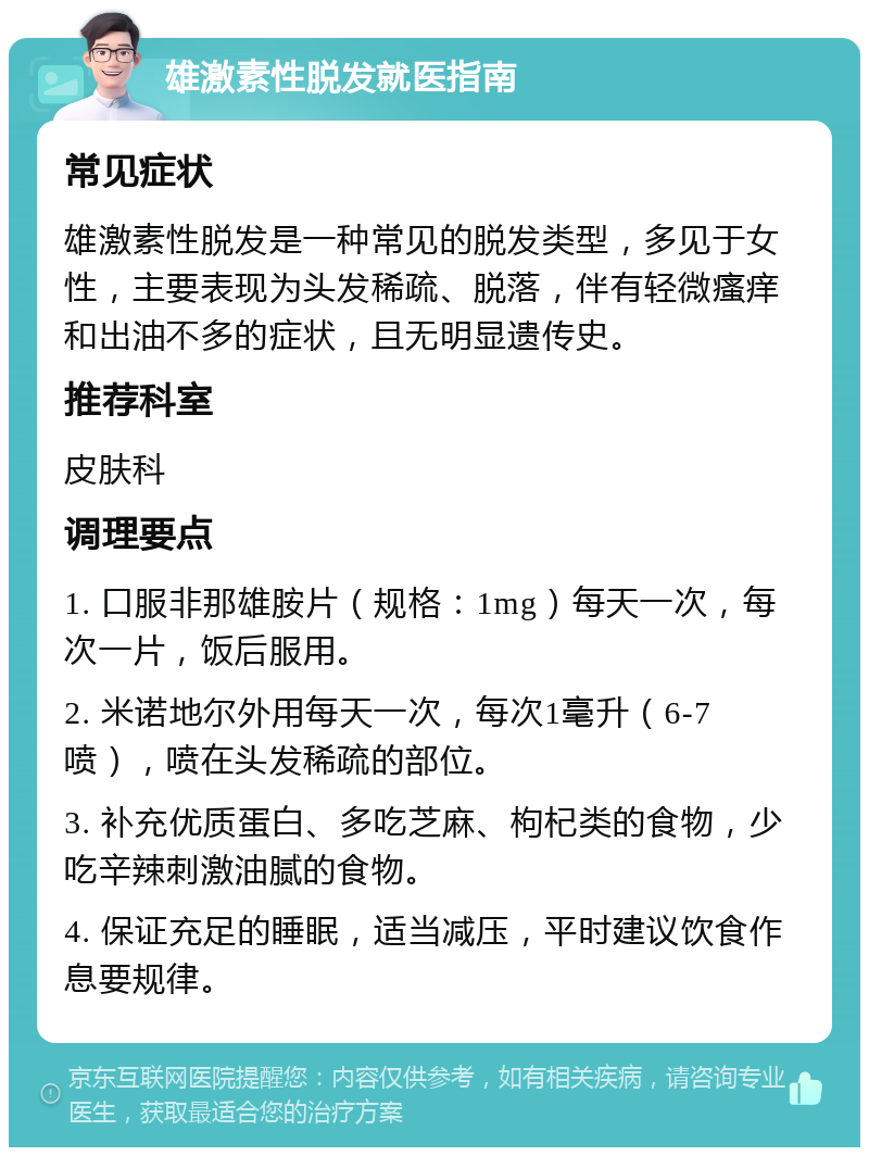 雄激素性脱发就医指南 常见症状 雄激素性脱发是一种常见的脱发类型，多见于女性，主要表现为头发稀疏、脱落，伴有轻微瘙痒和出油不多的症状，且无明显遗传史。 推荐科室 皮肤科 调理要点 1. 口服非那雄胺片（规格：1mg）每天一次，每次一片，饭后服用。 2. 米诺地尔外用每天一次，每次1毫升（6-7喷），喷在头发稀疏的部位。 3. 补充优质蛋白、多吃芝麻、枸杞类的食物，少吃辛辣刺激油腻的食物。 4. 保证充足的睡眠，适当减压，平时建议饮食作息要规律。