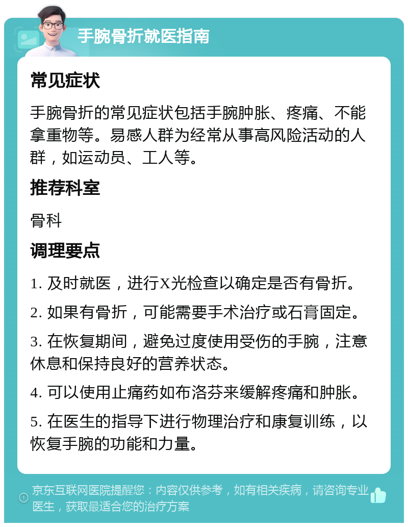 手腕骨折就医指南 常见症状 手腕骨折的常见症状包括手腕肿胀、疼痛、不能拿重物等。易感人群为经常从事高风险活动的人群，如运动员、工人等。 推荐科室 骨科 调理要点 1. 及时就医，进行X光检查以确定是否有骨折。 2. 如果有骨折，可能需要手术治疗或石膏固定。 3. 在恢复期间，避免过度使用受伤的手腕，注意休息和保持良好的营养状态。 4. 可以使用止痛药如布洛芬来缓解疼痛和肿胀。 5. 在医生的指导下进行物理治疗和康复训练，以恢复手腕的功能和力量。