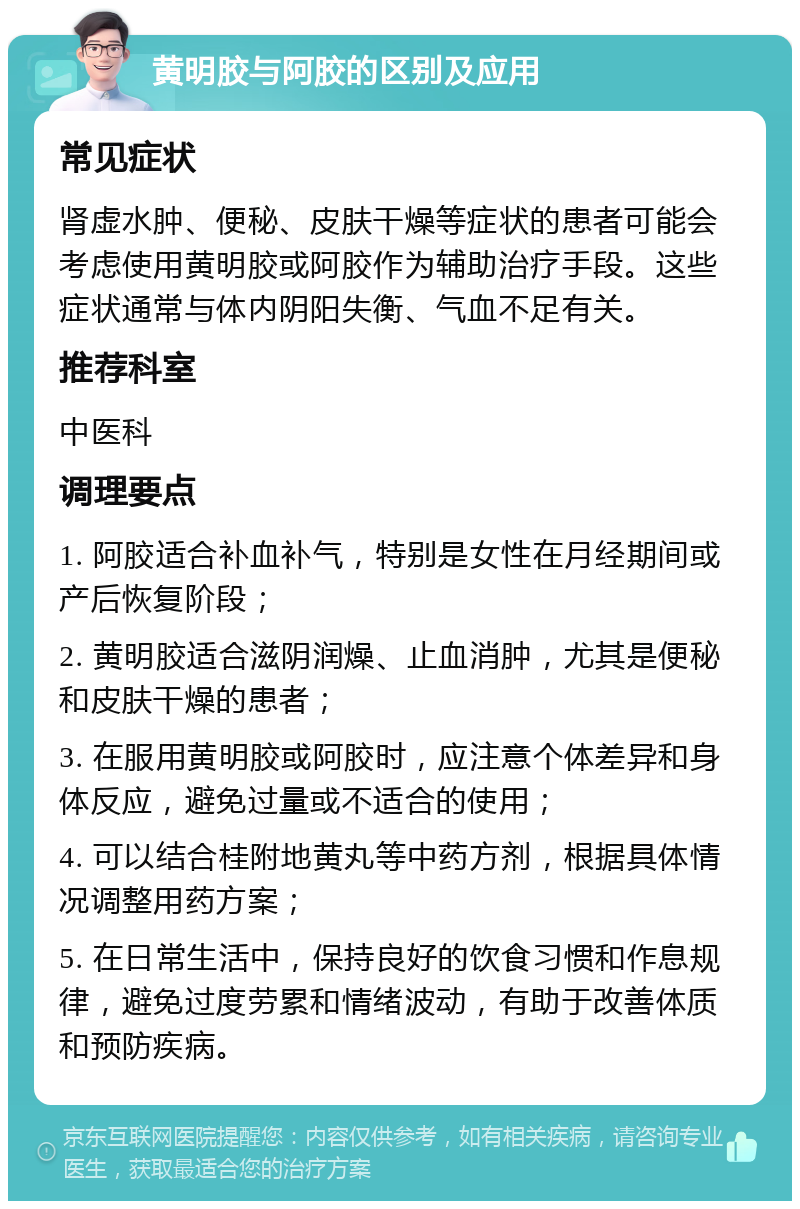 黄明胶与阿胶的区别及应用 常见症状 肾虚水肿、便秘、皮肤干燥等症状的患者可能会考虑使用黄明胶或阿胶作为辅助治疗手段。这些症状通常与体内阴阳失衡、气血不足有关。 推荐科室 中医科 调理要点 1. 阿胶适合补血补气，特别是女性在月经期间或产后恢复阶段； 2. 黄明胶适合滋阴润燥、止血消肿，尤其是便秘和皮肤干燥的患者； 3. 在服用黄明胶或阿胶时，应注意个体差异和身体反应，避免过量或不适合的使用； 4. 可以结合桂附地黄丸等中药方剂，根据具体情况调整用药方案； 5. 在日常生活中，保持良好的饮食习惯和作息规律，避免过度劳累和情绪波动，有助于改善体质和预防疾病。