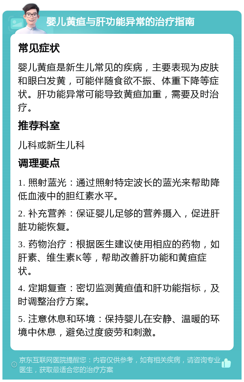 婴儿黄疸与肝功能异常的治疗指南 常见症状 婴儿黄疸是新生儿常见的疾病，主要表现为皮肤和眼白发黄，可能伴随食欲不振、体重下降等症状。肝功能异常可能导致黄疸加重，需要及时治疗。 推荐科室 儿科或新生儿科 调理要点 1. 照射蓝光：通过照射特定波长的蓝光来帮助降低血液中的胆红素水平。 2. 补充营养：保证婴儿足够的营养摄入，促进肝脏功能恢复。 3. 药物治疗：根据医生建议使用相应的药物，如肝素、维生素K等，帮助改善肝功能和黄疸症状。 4. 定期复查：密切监测黄疸值和肝功能指标，及时调整治疗方案。 5. 注意休息和环境：保持婴儿在安静、温暖的环境中休息，避免过度疲劳和刺激。