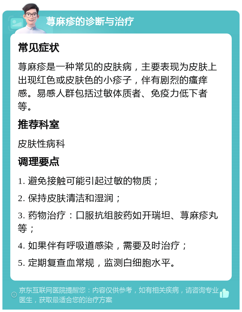 荨麻疹的诊断与治疗 常见症状 荨麻疹是一种常见的皮肤病，主要表现为皮肤上出现红色或皮肤色的小疹子，伴有剧烈的瘙痒感。易感人群包括过敏体质者、免疫力低下者等。 推荐科室 皮肤性病科 调理要点 1. 避免接触可能引起过敏的物质； 2. 保持皮肤清洁和湿润； 3. 药物治疗：口服抗组胺药如开瑞坦、荨麻疹丸等； 4. 如果伴有呼吸道感染，需要及时治疗； 5. 定期复查血常规，监测白细胞水平。