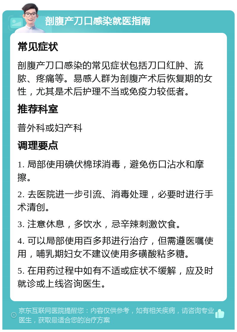 剖腹产刀口感染就医指南 常见症状 剖腹产刀口感染的常见症状包括刀口红肿、流脓、疼痛等。易感人群为剖腹产术后恢复期的女性，尤其是术后护理不当或免疫力较低者。 推荐科室 普外科或妇产科 调理要点 1. 局部使用碘伏棉球消毒，避免伤口沾水和摩擦。 2. 去医院进一步引流、消毒处理，必要时进行手术清创。 3. 注意休息，多饮水，忌辛辣刺激饮食。 4. 可以局部使用百多邦进行治疗，但需遵医嘱使用，哺乳期妇女不建议使用多磺酸粘多糖。 5. 在用药过程中如有不适或症状不缓解，应及时就诊或上线咨询医生。