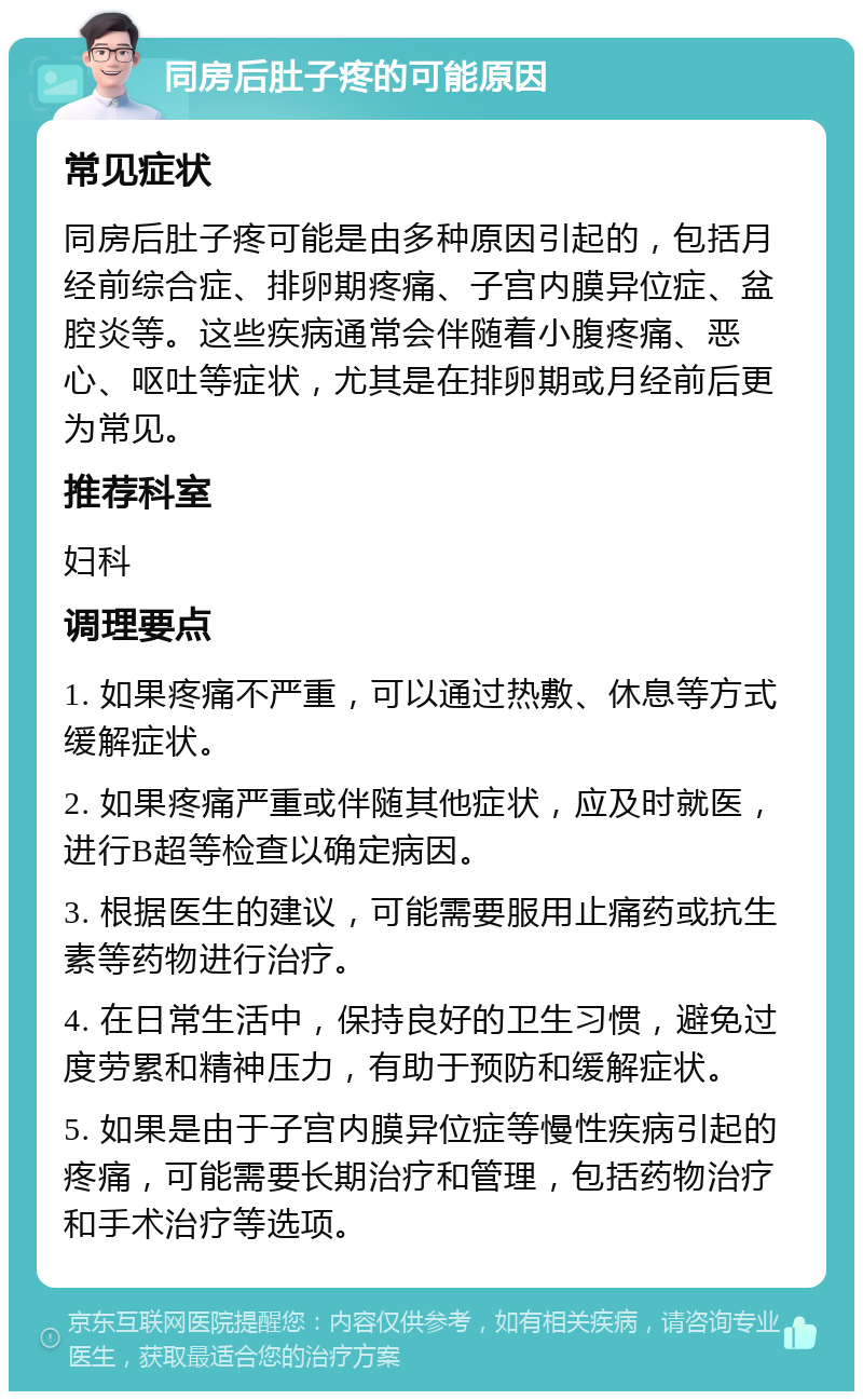 同房后肚子疼的可能原因 常见症状 同房后肚子疼可能是由多种原因引起的，包括月经前综合症、排卵期疼痛、子宫内膜异位症、盆腔炎等。这些疾病通常会伴随着小腹疼痛、恶心、呕吐等症状，尤其是在排卵期或月经前后更为常见。 推荐科室 妇科 调理要点 1. 如果疼痛不严重，可以通过热敷、休息等方式缓解症状。 2. 如果疼痛严重或伴随其他症状，应及时就医，进行B超等检查以确定病因。 3. 根据医生的建议，可能需要服用止痛药或抗生素等药物进行治疗。 4. 在日常生活中，保持良好的卫生习惯，避免过度劳累和精神压力，有助于预防和缓解症状。 5. 如果是由于子宫内膜异位症等慢性疾病引起的疼痛，可能需要长期治疗和管理，包括药物治疗和手术治疗等选项。