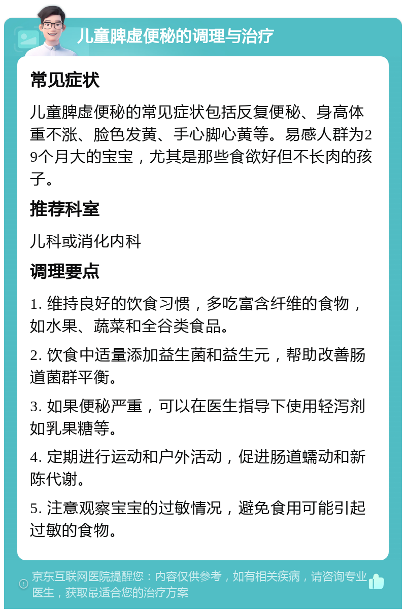 儿童脾虚便秘的调理与治疗 常见症状 儿童脾虚便秘的常见症状包括反复便秘、身高体重不涨、脸色发黄、手心脚心黄等。易感人群为29个月大的宝宝，尤其是那些食欲好但不长肉的孩子。 推荐科室 儿科或消化内科 调理要点 1. 维持良好的饮食习惯，多吃富含纤维的食物，如水果、蔬菜和全谷类食品。 2. 饮食中适量添加益生菌和益生元，帮助改善肠道菌群平衡。 3. 如果便秘严重，可以在医生指导下使用轻泻剂如乳果糖等。 4. 定期进行运动和户外活动，促进肠道蠕动和新陈代谢。 5. 注意观察宝宝的过敏情况，避免食用可能引起过敏的食物。