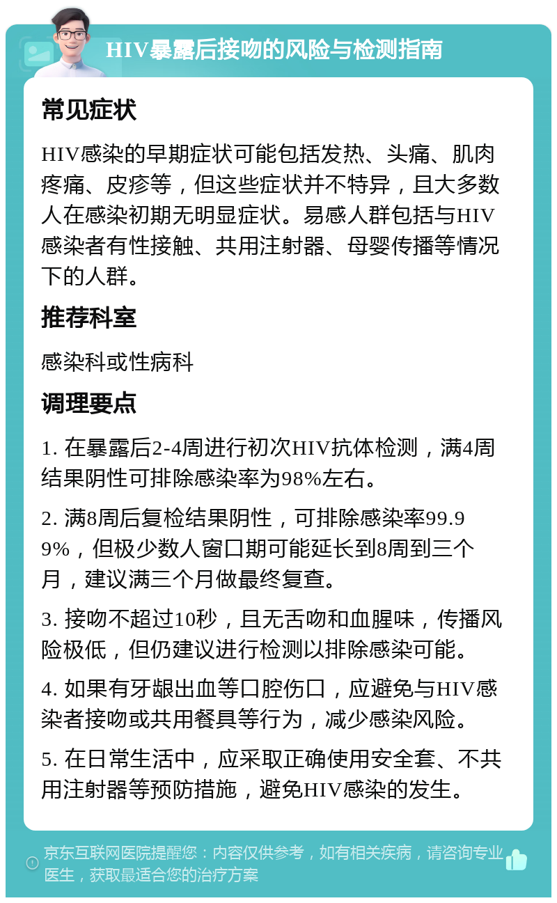 HIV暴露后接吻的风险与检测指南 常见症状 HIV感染的早期症状可能包括发热、头痛、肌肉疼痛、皮疹等，但这些症状并不特异，且大多数人在感染初期无明显症状。易感人群包括与HIV感染者有性接触、共用注射器、母婴传播等情况下的人群。 推荐科室 感染科或性病科 调理要点 1. 在暴露后2-4周进行初次HIV抗体检测，满4周结果阴性可排除感染率为98%左右。 2. 满8周后复检结果阴性，可排除感染率99.99%，但极少数人窗口期可能延长到8周到三个月，建议满三个月做最终复查。 3. 接吻不超过10秒，且无舌吻和血腥味，传播风险极低，但仍建议进行检测以排除感染可能。 4. 如果有牙龈出血等口腔伤口，应避免与HIV感染者接吻或共用餐具等行为，减少感染风险。 5. 在日常生活中，应采取正确使用安全套、不共用注射器等预防措施，避免HIV感染的发生。