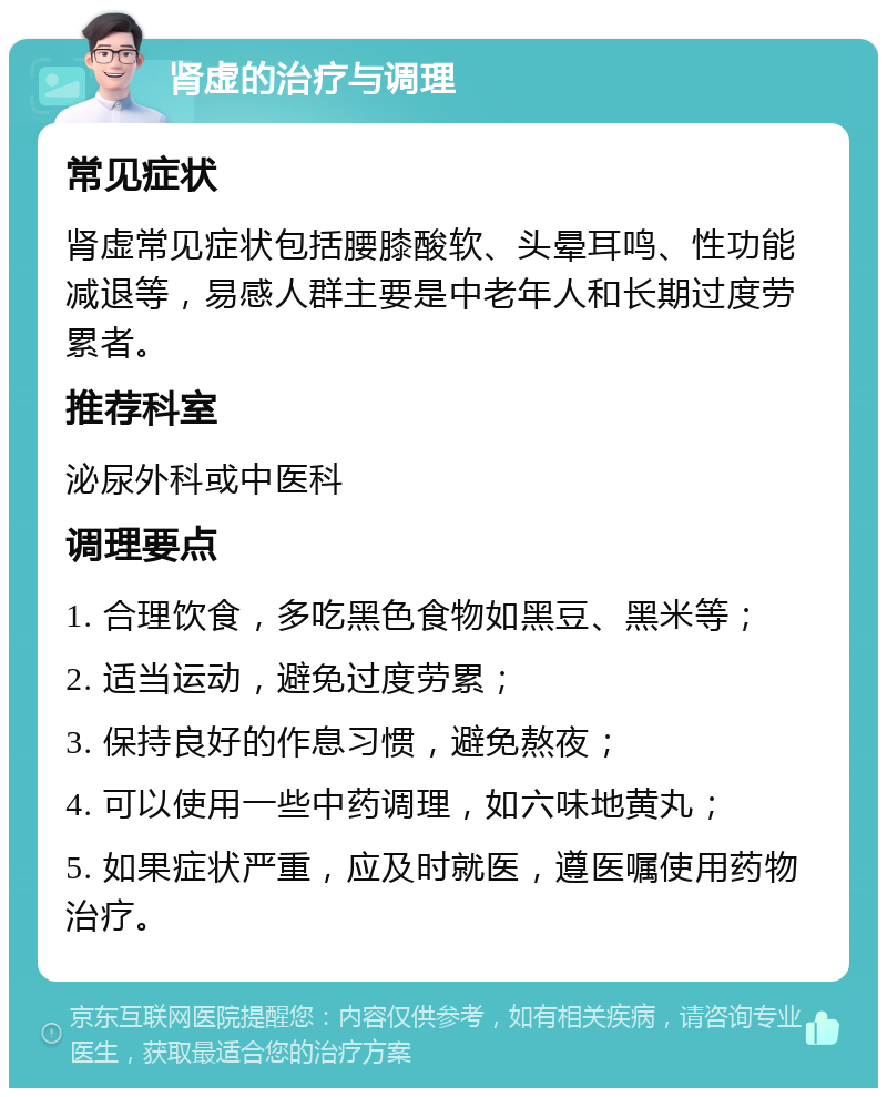 肾虚的治疗与调理 常见症状 肾虚常见症状包括腰膝酸软、头晕耳鸣、性功能减退等，易感人群主要是中老年人和长期过度劳累者。 推荐科室 泌尿外科或中医科 调理要点 1. 合理饮食，多吃黑色食物如黑豆、黑米等； 2. 适当运动，避免过度劳累； 3. 保持良好的作息习惯，避免熬夜； 4. 可以使用一些中药调理，如六味地黄丸； 5. 如果症状严重，应及时就医，遵医嘱使用药物治疗。