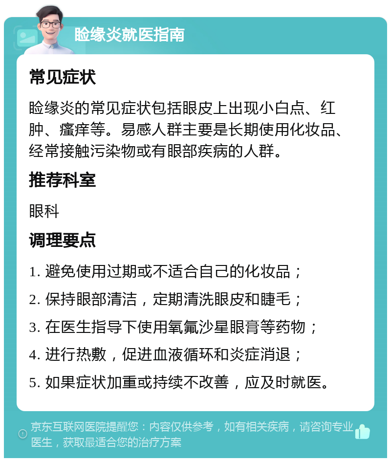 睑缘炎就医指南 常见症状 睑缘炎的常见症状包括眼皮上出现小白点、红肿、瘙痒等。易感人群主要是长期使用化妆品、经常接触污染物或有眼部疾病的人群。 推荐科室 眼科 调理要点 1. 避免使用过期或不适合自己的化妆品； 2. 保持眼部清洁，定期清洗眼皮和睫毛； 3. 在医生指导下使用氧氟沙星眼膏等药物； 4. 进行热敷，促进血液循环和炎症消退； 5. 如果症状加重或持续不改善，应及时就医。