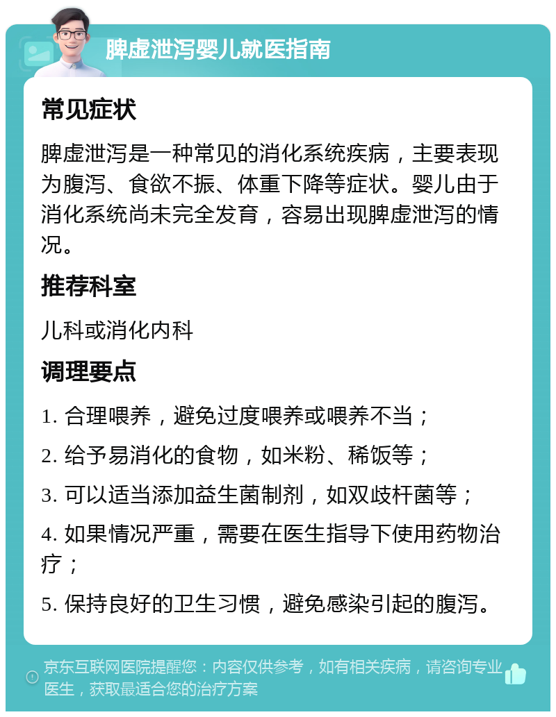 脾虚泄泻婴儿就医指南 常见症状 脾虚泄泻是一种常见的消化系统疾病，主要表现为腹泻、食欲不振、体重下降等症状。婴儿由于消化系统尚未完全发育，容易出现脾虚泄泻的情况。 推荐科室 儿科或消化内科 调理要点 1. 合理喂养，避免过度喂养或喂养不当； 2. 给予易消化的食物，如米粉、稀饭等； 3. 可以适当添加益生菌制剂，如双歧杆菌等； 4. 如果情况严重，需要在医生指导下使用药物治疗； 5. 保持良好的卫生习惯，避免感染引起的腹泻。