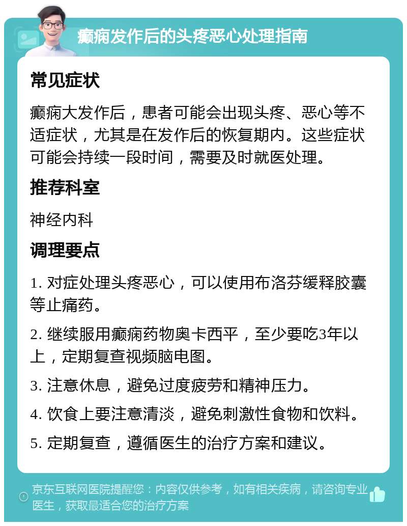 癫痫发作后的头疼恶心处理指南 常见症状 癫痫大发作后，患者可能会出现头疼、恶心等不适症状，尤其是在发作后的恢复期内。这些症状可能会持续一段时间，需要及时就医处理。 推荐科室 神经内科 调理要点 1. 对症处理头疼恶心，可以使用布洛芬缓释胶囊等止痛药。 2. 继续服用癫痫药物奥卡西平，至少要吃3年以上，定期复查视频脑电图。 3. 注意休息，避免过度疲劳和精神压力。 4. 饮食上要注意清淡，避免刺激性食物和饮料。 5. 定期复查，遵循医生的治疗方案和建议。