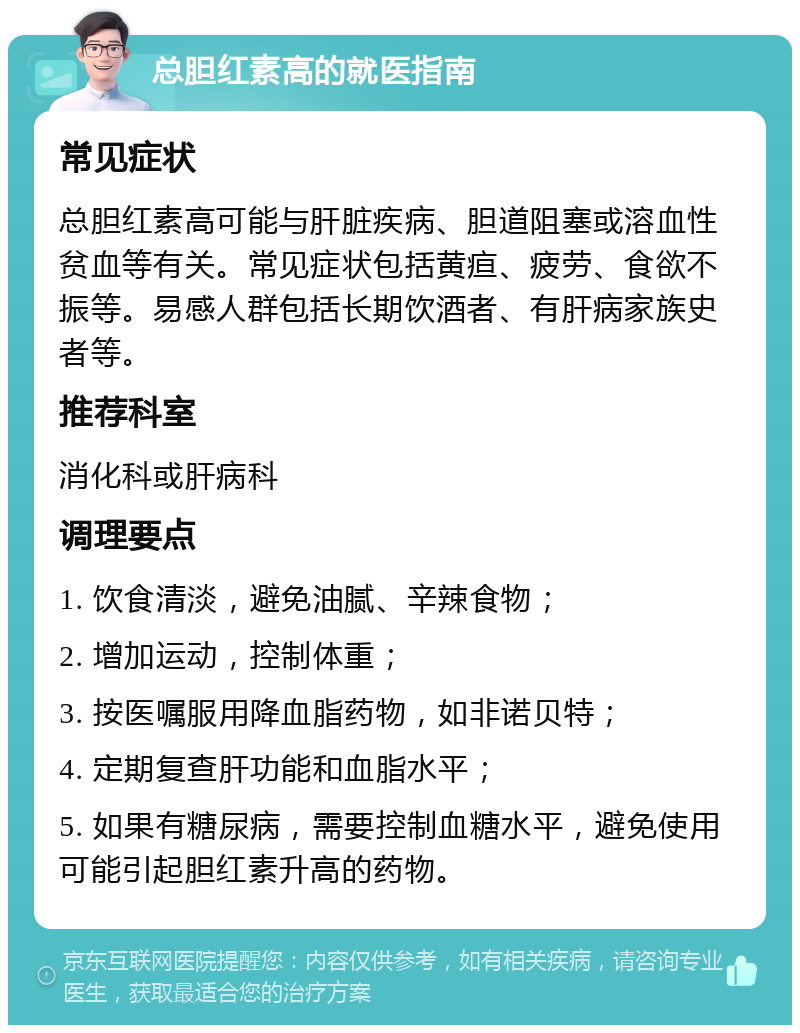 总胆红素高的就医指南 常见症状 总胆红素高可能与肝脏疾病、胆道阻塞或溶血性贫血等有关。常见症状包括黄疸、疲劳、食欲不振等。易感人群包括长期饮酒者、有肝病家族史者等。 推荐科室 消化科或肝病科 调理要点 1. 饮食清淡，避免油腻、辛辣食物； 2. 增加运动，控制体重； 3. 按医嘱服用降血脂药物，如非诺贝特； 4. 定期复查肝功能和血脂水平； 5. 如果有糖尿病，需要控制血糖水平，避免使用可能引起胆红素升高的药物。