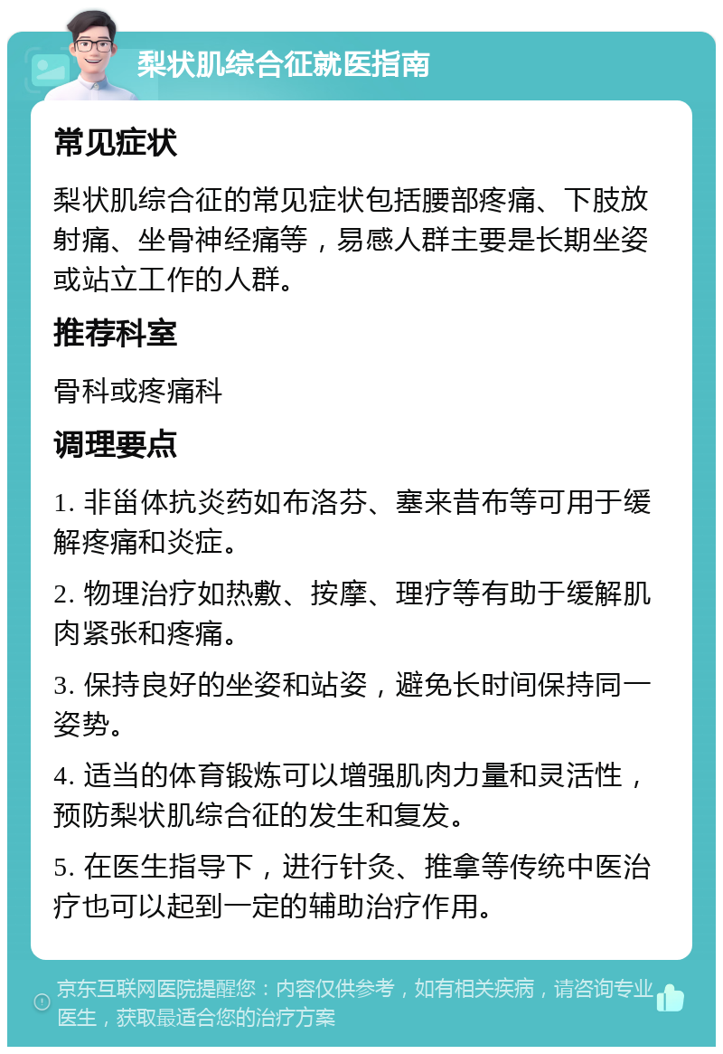 梨状肌综合征就医指南 常见症状 梨状肌综合征的常见症状包括腰部疼痛、下肢放射痛、坐骨神经痛等，易感人群主要是长期坐姿或站立工作的人群。 推荐科室 骨科或疼痛科 调理要点 1. 非甾体抗炎药如布洛芬、塞来昔布等可用于缓解疼痛和炎症。 2. 物理治疗如热敷、按摩、理疗等有助于缓解肌肉紧张和疼痛。 3. 保持良好的坐姿和站姿，避免长时间保持同一姿势。 4. 适当的体育锻炼可以增强肌肉力量和灵活性，预防梨状肌综合征的发生和复发。 5. 在医生指导下，进行针灸、推拿等传统中医治疗也可以起到一定的辅助治疗作用。