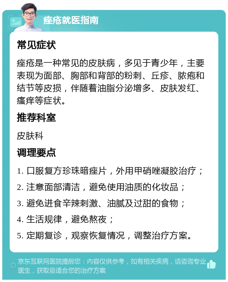 痤疮就医指南 常见症状 痤疮是一种常见的皮肤病，多见于青少年，主要表现为面部、胸部和背部的粉刺、丘疹、脓疱和结节等皮损，伴随着油脂分泌增多、皮肤发红、瘙痒等症状。 推荐科室 皮肤科 调理要点 1. 口服复方珍珠暗痤片，外用甲硝唑凝胶治疗； 2. 注意面部清洁，避免使用油质的化妆品； 3. 避免进食辛辣刺激、油腻及过甜的食物； 4. 生活规律，避免熬夜； 5. 定期复诊，观察恢复情况，调整治疗方案。