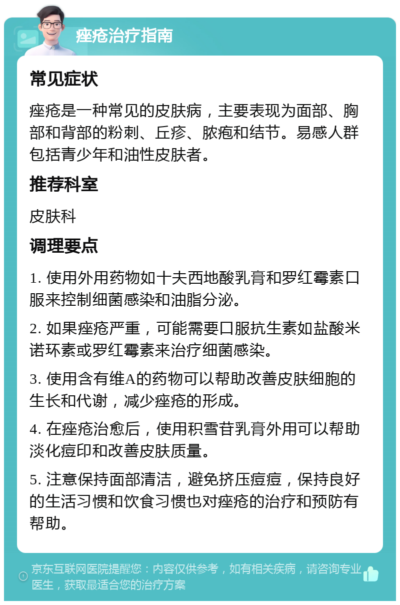 痤疮治疗指南 常见症状 痤疮是一种常见的皮肤病，主要表现为面部、胸部和背部的粉刺、丘疹、脓疱和结节。易感人群包括青少年和油性皮肤者。 推荐科室 皮肤科 调理要点 1. 使用外用药物如十夫西地酸乳膏和罗红霉素口服来控制细菌感染和油脂分泌。 2. 如果痤疮严重，可能需要口服抗生素如盐酸米诺环素或罗红霉素来治疗细菌感染。 3. 使用含有维A的药物可以帮助改善皮肤细胞的生长和代谢，减少痤疮的形成。 4. 在痤疮治愈后，使用积雪苷乳膏外用可以帮助淡化痘印和改善皮肤质量。 5. 注意保持面部清洁，避免挤压痘痘，保持良好的生活习惯和饮食习惯也对痤疮的治疗和预防有帮助。