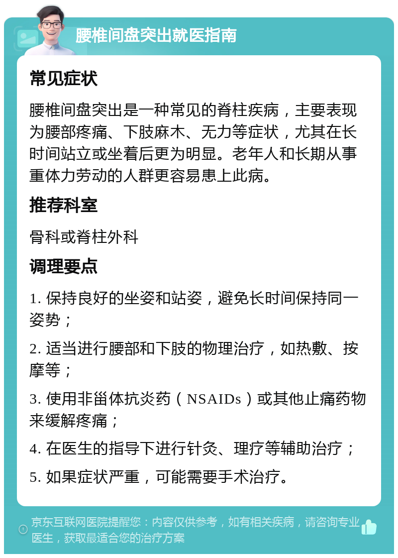 腰椎间盘突出就医指南 常见症状 腰椎间盘突出是一种常见的脊柱疾病，主要表现为腰部疼痛、下肢麻木、无力等症状，尤其在长时间站立或坐着后更为明显。老年人和长期从事重体力劳动的人群更容易患上此病。 推荐科室 骨科或脊柱外科 调理要点 1. 保持良好的坐姿和站姿，避免长时间保持同一姿势； 2. 适当进行腰部和下肢的物理治疗，如热敷、按摩等； 3. 使用非甾体抗炎药（NSAIDs）或其他止痛药物来缓解疼痛； 4. 在医生的指导下进行针灸、理疗等辅助治疗； 5. 如果症状严重，可能需要手术治疗。